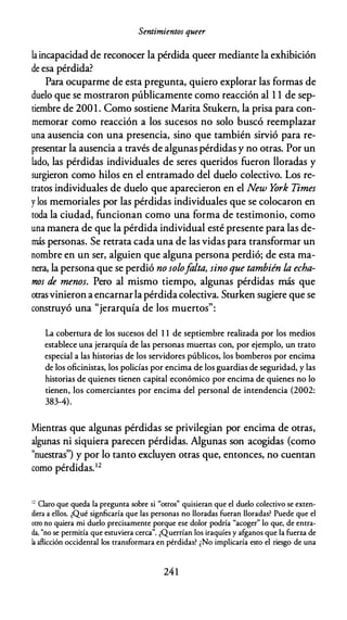 Sentimientos queer
la incapacidad de reconocer la pérdida queer mediante la exhibición
de esa pérdida?
Para ocuparme de esta pregunta, quiero explorar las formas de
duelo que se mostraron públicamente como reacción al 1 1 de sep­
tiembre de 2001. Como sostiene Marita Stukern, la prisa para con­
memorar como reacción a los sucesos no solo buscó reemplazar
una ausencia con una presencia, sino que también sirvió para re­
presentar la ausencia a través de algunas pérdidas y no otras. Por un
lado, las pérdidas individuales de seres queridos fueron lloradas y
surgieron como hilos en el entramado del duelo colectivo. Los re­
tratos individuales de duelo que aparecieron en el New York Times
y los memoriales por las pérdidas individuales que se colocaron en
toda la ciudad, funcionan como una forma de testimonio, como
una manera de que la pérdida individual esté presente para las de­
más personas. Se retrata cada una de las vidas para transformar un
nombre en un ser, alguien que alguna persona perdió; de esta ma­
nera, la persona que se perdió no solofalta, sino que también la echa­
mos de menos. Pero al mismo tiempo, algunas pérdidas más que
otrasvinieron aencarnarla pérdida colectiva. Sturken sugiere que se
construyó una "jerarquía de los muertos":
La cobertura de los sucesos del 1 1 de septiembre realizada por los medios
establece una jerarquía de las personas muertas con, por ejemplo, un trato
especial a las historias de los servidores públicos, los bomberos por encima
de los oficinistas, los policías por encima de los guardias de seguridad, y las
historias de quienes tienen capital económico por encima de quienes no lo
tienen, los comerciantes por encima del personal de intendencia (2002:
383-4).
Mientras que algunas pérdidas se privilegian por encima de otras,
algunas ni siquiera parecen pérdidas. Algunas son acogidas (como
"nuestras") y por lo tanto excluyen otras que, entonces, no cuentan
como pérdidas.1 2
12
Claro que queda la pregunta sobre si "otros" quisieran que el duelo colectivo se exten­
diera a ellos. ¿Qué signficaría que las personas no lloradas fueran lloradas? Puede que el
otro no quiera mi duelo precisamente porque ese dolor podría "acoger" lo que, de entra­
da, "no se permitía que estuviera cerca". ¿Querrían los iraquíes y afganos que la fuerza de
la aflicción occidental los transformara en pérdidas? ¿No implicaría esto el riesgo de una
241
 