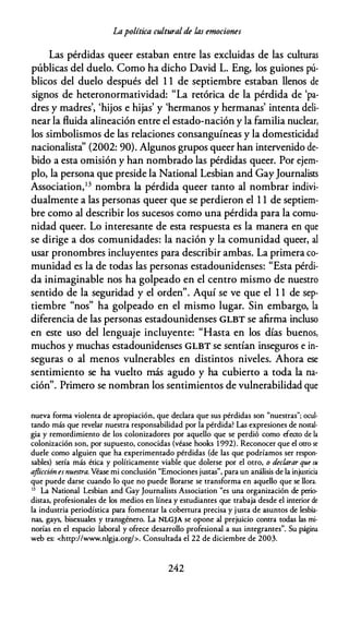 Lapolítica culturalde las emociones
Las pérdidas queer estaban entre las excluidas de las culturas
públicas del duelo. Como ha dicho David L. Eng, los guiones pú­
blicos del duelo después del 1 1 de septiembre estaban llenos de
signos de heteronormatividad: "La retórica de la pérdida de 'pa­
dres y madres', 'hijos e hijas' y 'hermanos y hermanas' intenta deli­
near la fluida alineación entre el estado-nación y la familia nuclear,
los simbolismos de las relaciones consanguíneas y la domesticidad
nacionalista" (2002: 90). Algunos grupos queer han intervenido de­
bido a esta omisión y han nombrado las pérdidas queer. Por ejem­
plo, la persona que preside la National Lesbian and GayJournalists
Association,13 nombra la pérdida queer tanto al nombrar indivi­
dualmente a las personas queer que se perdieron el 1 1 de septiem­
bre como al describir los sucesos como una pérdida para la comu­
nidad queer. Lo interesante de esta respuesta es la manera en que
se dirige a dos comunidades: la nación y la comunidad queer, al
usar pronombres incluyentes para describir ambas. La primera co­
munidad es la de todas las personas estadounidenses: "Esta pérdi­
da inimaginable nos ha golpeado en el centro mismo de nuestro
sentido de la seguridad y el orden". Aquí se ve que el 1 1 de sep­
tiembre "nos" ha golpeado en el mismo lugar. Sin embargo, la
diferencia de las personas estadounidenses GLBT se afirma incluso
en este uso del lenguaje incluyente: "Hasta en los días buenos,
muchos y muchas estadounidenses GLBT se sentían inseguros e in­
seguras o al menos vulnerables en distintos niveles. Ahora ese
sentimiento se ha vuelto más agudo y ha cubierto a toda la na­
ción". Primero se nombran los sentimientos de vulnerabilidad que
nueva forma violenca de apropiación, que declara que sus pérdidas son "nuestras"; ocul­
tando más que revelar nuestra responsabilidad por la pérdida? Las expresiones de nostal­
gia y remordimiento de los colonizadores por aquello que se perdió como efecto de la
colonización son, por supuesto, conocidas (véase hooks 1 992). Reconocer que el otro se
duele como alguien que ha experimencado pérdidas (de las que podríamos ser respon­
sables) sería más ética y polícicamence viable que dolerse por el otro, o declarar que su
aflicción esnuestra. Véase mi conclusión "Emociones justas", para un análisis de la injusticia
que puede darse cuando lo que no puede llorarse se transforma en aquello que se llora.
13 La Nacional Lesbian and Gay Journaliscs Associacion "es una organización de perio­
distas, profesionales de los medios en línea y estudiantes que trabaja desde el incerior de
la industria periodística para fomencar la cobertura precisa y justa de asuncos de lesbia­
nas, gays, bisexuales y cransgénero. La NLGJA se opone al prejuicio contra codas las mi­
norías en el espacio laboral y ofrece desarrollo profesional a sus integrantes". Su página
web es: <http://www.nlgja.org/>. Consultada el 22 de diciembre de 2003.
242
 