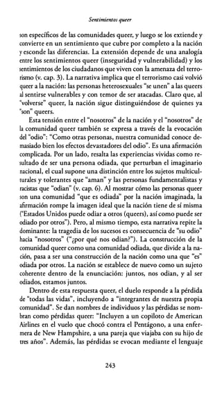 Sentimientos queer
son específicos de las comunidades queer, y luego se los extiende y
convierte en un sentimiento que cubre por completo a la nación
y esconde las diferencias. La extensión depende de una analogía
entre los sentimientos queer {inseguridad y vulnerabilidad) y los
sentimientos de los ciudadanos que viven con la amenaza del terro­
rismo (v. cap. 3). La narrativa implica que el terrorismo casi volvió
queer a la nación: las personas heterosexuales "se unen" a las queers
al sentirse vulnerables y con temor de ser atacadas. Claro que, al
"volverse" queer, la nación sigue distinguiéndose de quienes ya
"son" queers.
Esta tensión entre el "nosotros" de la nación y el "nosotros" de
la comunidad queer también se expresa a través de la evocación
del "odio": "Como otras personas, nuestra comunidad conoce de­
masiado bien los efectos devastadores del odio". Es una afirmación
complicada. Por un lado, resalta las experiencias vividas como re­
sultado de ser una persona odiada, que perturban el imaginario
nacional, el cual supone una distinción entre los sujetos multicul­
turales y tolerantes que "aman" y las personas fundamentalistas y
racistas que "odian" (v. cap. 6). Al mostrar cómo las personas queer
son una comunidad "que es odiada'' por la nación imaginada, la
afirmación rompe la imagen ideal que la nación tiene de sí misma
("Estados Unidos puede odiar a otros (queers), así como puede ser
odiado por otros"). Pero, al mismo tiempo, esta narrativa repite la
dominante: la tragedia de los sucesos es consecuencia de "su odio"
hacia "nosotros" ("¿por qué nos odian?"). La construcción de la
comunidad queer como una comunidad odiada, que divide a la na­
ción, pasa a ser una construcción de la nación como una que "es"
odiada por otros. La nación se establece de nuevo como un sujeto
coherente dentro de la enunciación: juntos, nos odian, y al ser
odiados, estamos juntos.
Dentro de esta respuesta queer, el duelo responde a la pérdida
de "todas las vidas", incluyendo a "integrantes de nuestra propia
comunidad". Se dan nombres de individuos y las pérdidas se nom­
bran como pérdidas queer: "Incluyen a un copiloto de American
Airlines en el vuelo que chocó contra el Pentágono, a una enfer­
mera de New Hampshire, a una pareja que viajaba con su hijo de
tres años". Además, las pérdidas se evocan mediante el lenguaje
243
 