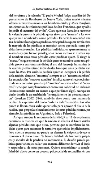 Lapolítica culturalde las emociones
del heroísmo y la valentía: "El padre Mychal Judge, capellán del De­
partamento de Bomberos de Nueva York, quien murió mientras
ofrecía la extremaunción a un bombero caído, y Mark Bingham,
un ejecutivo de relaciones públicas de San Francisco, que ayudó a
impedir el secuestro del avión". Claro que este llamado a reconocer
la valentía queer y la pérdida queer sirve para "marcar" a los otros
que ya eran nombrados como pérdidas. Es decir, la necesidad mis­
ma de identificar algunas pérdidas como pérdidas queer revela cómo
la mayoría de las pérdidas se narraban antes que nada como pér­
didas heterosexuales. Las pérdidas individuales aparentemente no
marcadas y que fueron privilegiadas en los medios se marcan aquí
al nombrar estas otras pérdidas como pérdidas queer. El riesgo de
"marcar" es que entonces la pérdida queer se nombra como una pér­
didajunto a esas otras pérdidas; el uso del lenguaje humanista de
la valentía y el heroísmo individuales hace que estas pérdidas sean
como las otras. Por ende, la pérdida queer se incorpora a la pérdida
de la nación, donde el "nosotros" siempre es un "nosotros también".
La enunciación "nosotros también" implica tanto el reconocimien­
to de una exclusión pasada (el "también" muestra cómo el "noso­
tros" tiene que complementarse) como una solicitud de inclusión
(somos como ustedes en cuanto a que perdimos algo). Aunque ese
duelo desafía la ya establecida "jerarquía entre las personas muer­
tas" (Sturken 2002: 384), también sirve como una manera de
ocultar: la expresión del duelo "cubre a toda" la nación. Las vidas
queer se lloran como vidas queer solo para apoyar el duelo de la
nación, que perpetúa el ocultamiento de otras pérdidas (como, por
ejemplo, las pérdidas en Afganistán, Irak y Palestina).
Así que aunque la respuesta de la NLGJA al 1 1 de septiembre
cuestiona la manera en que la nación se afianza al hacer visibles
algunas pérdidas más que otras, permite que se nombren las pér­
didas queer para sustentar la narrativa que critica implícitamente.
Pero nuestra respuesta no puede ser detener la exigencia de que se
reconozca el duelo queer. Ya hemos hablado de los costos psíqui­
cos y sociales de la pérdida no reconocida. El desafío para la po­
lítica queer ahora es hallar una manera diferente de vivir el duelo
y responder al de otras personas. Quiero reconsiderar la comple­
jidad del duelo como un proceso psicosocial de reconciliación con
244
 