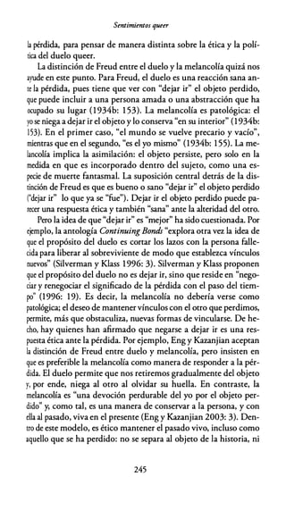 Sentimientos queer
la pérdida, para pensar de manera distinta sobre la ética y la polí­
tica del duelo queer.
La distinción de Freud entre el duelo y la melancolía quizá nos
ayude en este punto. Para Freud, el duelo es una reacción sana an­
te la pérdida, pues tiene que ver con "dejar ir" el objeto perdido,
que puede incluir a una persona amada o una abstracción que ha
ocupado su lugar (1 934b: 1 53). La melancolía es patológica: el
yo se niega a dejar ir el objeto y lo conserva "en su interior" (1934b:
153). En el primer caso, "el mundo se vuelve precario y vacío",
mientras que en el segundo, "
es el yo mismo" (1934b: 1 55). La me­
lancolía implica la asimilación: el objeto persiste, pero solo en la
medida en que es incorporado dentro del sujeto, como una es­
pecie de muerte fantasmal. La suposición central detrás de la dis­
tinción de Freud es que es bueno o sano "dejar ir" el objeto perdido
("dejar ir" lo que ya se "fue"). Dejar ir el objeto perdido puede pa­
recer una respuesta ética y también "sana" ante la alteridad del otro.
Pero la idea de que "dejar ir" es "mejor" ha sido cuestionada. Por
ejemplo, la antología Continuing Bonds "explora otra vez la idea de
que el propósito del duelo es cortar los lazos con la persona falle­
cida para liberar al sobreviviente de modo que establezca vínculos
nuevos" (Silverman y Klass 1996: 3). Silverman y Klass proponen
que el propósito del duelo no es dejar ir, sino que reside en "nego­
ciar y renegociar el significado de la pérdida con el paso del tiem­
po
"
(1996: 19). Es decir, la melancolía no debería verse como
patológica; el deseo de mantenervínculos con el otro que perdimos,
permite, más que obstaculiza, nuevas formas de vincularse. De he­
cho, hay quienes han afirmado que negarse a dejar ir es una res­
puesta ética ante la pérdida. Por ejemplo, Eng y Kazanjian aceptan
la distinción de Freud entre duelo y melancolía, pero insisten en
que es preferible la melancolía como manera de responder a la pér­
dida. El duelo permite que nos retiremos gradualmente del objeto
y, por ende, niega al otro al olvidar su huella. En contraste, la
melancolía es "una devoción perdurable del yo por el objeto per­
dido" y, como tal, es una manera de conservar a la persona, y con
ella al pasado, viva en el presente (Eng y Kazanjian 2003: 3). Den­
tro de este modelo, es ético mantener el pasado vivo, incluso como
aquello que se ha perdido: no se separa al objeto de la historia, ni
245
 