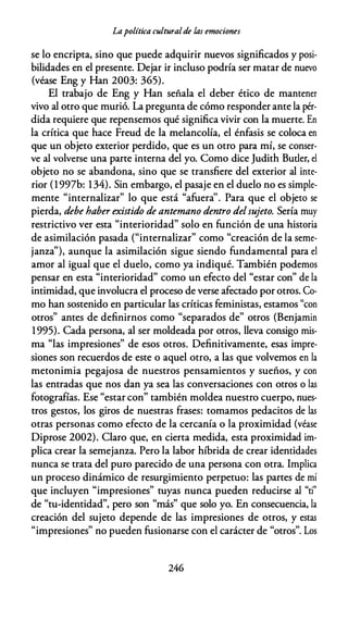 Lapolítica culturalde las emociones
se lo encripta, sino que puede adquirir nuevos significados y posi­
bilidades en el presente. Dejar ir incluso podría ser matar de nuevo
(véase Eng y Han 2003: 365).
El trabajo de Eng y Han señala el deber ético de mantener
vivo al otro que murió. La pregunta de cómo responder ante la pér­
dida requiere que repensemos qué significa vivir con la muerte. En
la crítica que hace Freud de la melancolía, el énfasis se coloca en
que un objeto exterior perdido, que es un otro para mí, se conser­
ve al volverse una parte interna del yo. Como dice Judith Butler, el
objeto no se abandona, sino que se transfiere del exterior al inte­
rior (1997b: 134). Sin embargo, el pasaje en el duelo no es simple­
mente "internalizar" lo que está "afuera''. Para que el objeto se
pierda, debe haber existido de antemano dentro delsujeto. Sería muy
restrictivo ver esta "interioridad" solo en función de una historia
de asimilación pasada ("internalizar" como "creación de la seme­
janza"), aunque la asimilación sigue siendo fundamental para el
amor al igual que el duelo, como ya indiqué. También podemos
pensar en esta "interioridad" como un efecto del "estar con" de la
intimidad, que involucra el proceso de verse afectado por otros. Co­
mo han sostenido en particular las críticas feministas, estamos "con
otros" antes de definirnos como "separados de" otros (Benjamin
1995). Cada persona, al ser moldeada por otros, lleva consigo mis­
ma "las impresiones" de esos otros. Definitivamente, esas impre­
siones son recuerdos de este o aquel otro, a las que volvemos en la
metonimia pegajosa de nuestros pensamientos y sueños, y con
las entradas que nos dan ya sea las conversaciones con otros o las
fotografías. Ese "estar con" también moldea nuestro cuerpo, nues­
tros gestos, los giros de nuestras frases: tomamos pedacitos de las
otras personas como efecto de la cercanía o la proximidad (véase
Diprose 2002). Claro que, en cierta medida, esta proximidad im­
plica crear la semejanza. Pero la labor híbrida de crear identidades
nunca se trata del puro parecido de una persona con otra. Implica
un proceso dinámico de resurgimiento perpetuo: las partes de mí
que incluyen "impresiones" tuyas nunca pueden reducirse al "ti"
de "tu-identidad", pero son "más" que solo yo. En consecuencia, la
creación del sujeto depende de las impresiones de otros, y estas
"impresiones" no pueden fusionarse con el carácter de "otros". Los
246
 