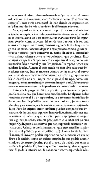 Sentimientos queer
otros existen al mismo tiempo dentro de mí y aparte de mí. lnter­
nalizarte no será necesariamente "volverme como tú" o "hacerte
como yo", pues otros otros también han dejado su impresión en
mí y han moldeado mis superficies de diferentes maneras.
Así que perder a otra persona no es perder las impresiones que
se tienen, ni siquiera son todas conscientes. Conservar un vínculo
no es internalizar a un otro externo, sino mantener vivas las impre­
sionespropias, como aspectos del ser de una que son a la vez una
misma y más que una misma; como un signo de la deuda que ten­
go con los otros. Podemos dejar ir a otra persona como alguien ex­
terno a nosotros, pero conservar nuestros vínculos al mantener
vivas las impresiones que tenemos del otro al que perdimos. Esto
no significa que las "impresiones" reemplazan al otro, como una
sustitución falsa y mortal, y esas "impresiones" tampoco tienen que
quedarse iguales. Aunque el otro puede no estar vivo para crear im­
presiones nuevas, éstas se mueven cuando yo me muevo: el nuevo
matiz que da una conversación cuando escucho algo que no sa­
bía; el destello de una imagen con el paso el tiempo, como una
imagen que es tanto tu imagen como mi imagen de ti. Llorar a otros
yotras es mantener vivas sus impresiones en presencia de su muerte.
Entonces la pregunta ética y política para los sujetos queer
podría no ser si hay que llorar, sino cómo hacerlo. En algunas de las
respuestas queer al 1 1 de septiembre, la demostración pública de
duelo establece la pérdida queer como un objeto, junto a otras
pérdidas, y así construye a la nación como el verdadero sujeto de
duelo. Pero los sujetos queer también pueden compartir sus im­
presiones de las personas a quienes han perdido, sin transformar esas
impresiones en objetos que la nación pueda apropiarse o acoger.
Para algunas personas, esta era precisamente la labor del Names
Project Quilt, pese a las reservas que han expresado teóricos y teó­
ricas, como Crimp, sobre la manera en que esto esterilizó la pér­
dida para el público general (2002: 1 96). Como ha dicho Ken
Plummer, el Proyecto podría importar no por la manera en que se
dirige a la nación, como un sujeto imaginado que podría asumir
este duelo como propio, sino por el proceso de trabajo con otros a
través de la pérdida. Él plantea que "las historias ayudan a organi­
zar el flujo de la interacción, fusionando o interrumpiendo la rela-
247
 