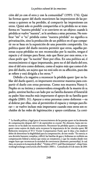 Lapolítica cultural de las emociones
ción del yo con el otro y con la comunidad" (1995: 174). Quizá
las formas queer del duelo mantienen las impresiones de las per­
sonas a quienes se ha perdido, al compartir las impresiones con
otros. Quizá solo es posible compartirlas si la pérdida no se trans­
forma en "nuestra pérdida'' o se convierte en un objeto: cuando la
pérdida se vuelve "nuestra'', se le arrebata a otras personas. No nom­
brar "mi" o "tu" pérdida como "nuestra pérdida'' no significa su
privatización, sino la producción de un público en el que compar­
tir no se basa en la suposición de una posesión compartida. Una
política queer del duelo necesita permitir que otros, aquellas per­
sonas cuyas pérdidas no son reconocidas por la nación, tengan el
espacio y el tiempo para llorar, más que llorar por esos otros, o in­
cluso pedir que "la nación" llore por ellos. En una política así, el
reconocimiento sí sigue importando, pero no el del duelo del otro,
sino el del otro como doliente, como el sujeto más que como el ob­
jeto del duelo, un sujeto que no está solo en su aflicción, pues ésta
se refiere y está dirigida a los otros.14
Debido a la negativa a reconocer la pérdida queer (por no ha­
blar del duelo queer), es importante encontrar maneras para com­
partir el duelo con otras personas. Como nos muestra Nancy A.
Naples en su íntima y conmovedora etnografía de la muerte de su
padre, sentirse hecha a un lado por su familia durante el funeral de
su padre hizo mucho más importante el apoyo de su familia queer
elegida (2001 : 31). Apoyar a otras personas como dolientes -no
al dolerse por ellas, sino al permitirles el espacio y tiempo para llo­
rar- se vuelve incluso más importante cuando esos otros son ex­
cluidos de las redes de legitimación y apoyo cotidianas. La conti-
14 La batalla política y legal para el reconocimiento de las parejas queer en las demandas
de compensación después del 1 1 de septiembre es crucial. No obstante, hasta este mo­
mento no se ha dado ese reconocimiento. Reconocer las pérdidas queer y a las personas
queer como sujetos de duelo sería reconocer la importancia de los vínculos queer. Bill
Berkowitz interpreta el 9/1 1 Victim Compensation Fund, que le deja a los estados el
deber de determinar la elegibilidad para la compensación, de este modo: "En esencia, en
una decisión bastante compleja y difícil, las familias de gays y lesbianas no recibirán una
compensación federal a menos que exista un testamento, o que los estados donde viven
tengan leyes que reconozcan la sociedad de convivencia [domestic partnership] . lo cual,
claro, no ocurre en la mayoría de ellos". "Victims of9/1 1 and Discrimination", <hrrp://www.
workingforchange.com/article.cfm?ltemld= 1 300l >. Consultado el 6 de enero de 2004.
248
 