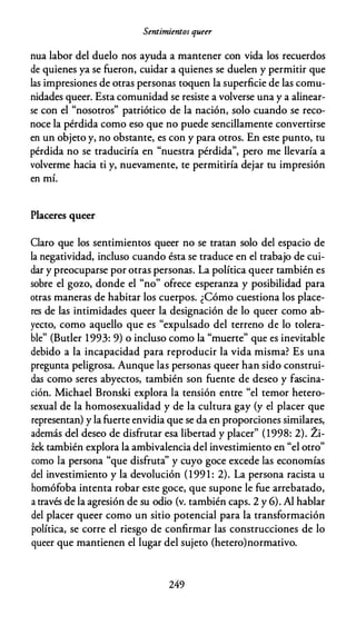 Sentimientos queer
nua labor del duelo nos ayuda a mantener con vida los recuerdos
de quienes ya se fueron, cuidar a quienes se duelen y permitir que
las impresiones de otras personas toquen la superficie de las comu­
nidades queer. Esta comunidad se resiste a volverse una y a alinear­
se con el "nosotros" patriótico de la nación, solo cuando se reco­
noce la pérdida como eso que no puede sencillamente convertirse
en un objeto y, no obstante, es con y para otros. En este punto, tu
pérdida no se traduciría en "nuestra pérdida", pero me llevaría a
volverme hacia ti y, nuevamente, te permitiría dejar tu impresión
en mí.
Placeres queer
Claro que los sentimientos queer no se tratan solo del espacio de
la negatividad, incluso cuando ésta se traduce en el trabajo de cui­
dar y preocuparse por otras personas. La política queer también es
sobre el gozo, donde el "no" ofrece esperanza y posibilidad para
otras maneras de habitar los cuerpos. ¿Cómo cuestiona los place­
res de las intimidades queer la designación de lo queer como ab­
yecto, como aquello que es "expulsado del terreno de lo tolera­
ble" (Butler 1993: 9) o incluso como la "muerte" que es inevitable
debido a la incapacidad para reproducir la vida misma? Es una
pregunta peligrosa. Aunque las personas queer han sido construi­
das como seres abyectos, también son fuente de deseo y fascina­
ción. Michael Bronski explora la tensión entre "el temor hetero­
sexual de la homosexualidad y de la cultura gay (y el placer que
representan) y la fuerte envidia que se da en proporciones similares,
además del deseo de disfrutar esa libertad y placer" (1998: 2). Zi­
iek también explora la ambivalencia del investimiento en "el otro"
como la persona "que disfruta'' y cuyo goce excede las economías
del investimiento y la devolución (199 1 : 2). La persona racista u
homófoba intenta robar este goce, que supone le fue arrebatado,
a través de la agresión de su odio (v. también caps. 2 y 6). Al hablar
del placer queer como un sitio potencial para la transformación
política, se corre el riesgo de confirmar las construcciones de lo
queer que mantienen el lugar del sujeto (hetero)normativo.
249
 
