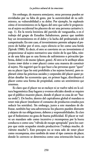 Lapolítica cultural de las emociones
Sin embargo, de manera semejante, otras personas pueden ser
envidiadas por su falta de gozo, por la autenticidad de su sufri­
miento, su vulnerabilidad y su dolor. Por ejemplo, he explorado
cómo el investimiento en la figura del otro que sufre le proporcio­
na al sujeto occidental los placeres de ser una persona caritativa (v.
cap. 1). En la teoría leninista del partido de vanguardia, o en el
trabajo del grupo de Estudios Subalternos, parece que también
hay un investimiento en el dolor y la lucha del proletariado o del
campesinado. En este caso, el investimiento permite adoptar el pro­
yecto de hablar por el otro, cuyo silencio se lee como una herida
(Spivak 1988). Es decir, el otro se convierte en un investimiento al
proporcionar al sujeto normativo una visión de lo que falta, tráte­
se de una falta que es una forma de sufrimiento o privación (po­
breza, dolor) o de exceso (placer, gozo). Al otro se le atribuye afecto
(como tener dolor o tener placer) como una manera de constituir
al sujeto. No sugeriré que lo que hace a las personas queer "queer"
sea su placer (que les está prohibido a los sujetos hetero), pero ex­
ploraré cómo las prácticas sociales y corporales del placer queer po­
drían desafiar las economías que, en primer lugar, distribuyen el
placer como una forma de propiedad, como un sentimiento que
tenemos.
Es claro que el placer no se excluye ni se vuelve tabú en la cul­
tura hegemónica (hay lugares y eventos oficiales donde se requiere
que el público muestre placer, donde el placer es cosa de ser "bue­
na onda''). De hecho, dentro del capitalismo global el mandato es
tener más placer (mediante el consumo de productos creados para
seducir los sentidos). Sin embargo, junto a este mandato de dis­
frutar, también hay una advertencia: los placeres pueden distraerte
y alejarte de tus obligaciones, deberes y responsabilidades. Es claro
que el hedonismo no goza de buena publicidad. El placer se vuel­
ve un mandato solo como incentivo y recompensa por la buena
conducta o como una "válvula de escape apropiada'' para los cuer­
pos que están ocupados siendo productivos ("trabaja mucho, di­
viértete mucho"). Este precepto no se trata solo de tener placer
como recompensa, sino también de tener el tipo correcto de placer,
donde lo correcto se determina como una orientación hacia un
250
 