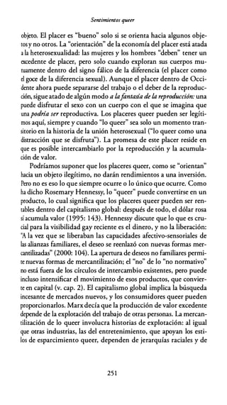 Sentimientos queer
objeto. El placer es "bueno" solo si se orienta hacia algunos obje­
tosy no otros. La "orientación" de la economía del placer está atada
a la heterosexualidad: las mujeres y los hombres "deben" tener un
excedente de placer, pero solo cuando exploran sus cuerpos mu­
tuamente dentro del signo fálico de la diferencia (el placer como
el goce de la diferencia sexual). Aunque el placer dentro de Occi­
dente ahora puede separarse del trabajo o el deber de la reproduc­
ción, sigue atado de algún modo a lafantasía de la reproducción: una
puede disfrutar el sexo con un cuerpo con el que se imagina que
unapodría ser reproductiva. Los placeres queer pueden ser legíti­
mos aquí, siempre y cuando "lo queer" sea solo un momento tran­
sitorio en la historia de la unión heterosexual ("lo queer como una
distracción que se disfruta''). La promesa de este placer reside en
que es posible intercambiarlo por la reproducción y la acumula­
ción de valor.
Podríamos suponer que los placeres queer, como se "orientan"
hacia un objeto ilegítimo, no darán rendimientos a una inversión.
Pero no es eso lo que siempre ocurre o lo único que ocurre. Como
ha dicho Rosemary Hennessy, lo "queer" puede convertirse en un
producto, lo cual significa que los placeres queer pueden ser ren­
tables dentro del capitalismo global: después de todo, el dólar rosa
sí acumula valor (1995: 143). Hennessy discute que lo que es cru­
cial para la visibilidad gay reciente es el dinero, y no la liberación:
''A la vez que se liberaban las capacidades afectivo-sensoriales de
las alianzas familiares, el deseo se reenlazó con nuevas formas mer­
cantilizadas" (2000: 104). La apertura de deseos no familiares permi­
te nuevas formas de mercantilización; el "no" de lo "no normativo"
no está fuera de los círculos de intercambio existentes, pero puede
incluso intensificar el movimiento de esos productos, que convier­
te en capital (v. cap. 2). El capitalismo global implica la búsqueda
incesante de mercados nuevos, y los consumidores queer pueden
proporcionarlos. Marxdecía que la producción de valor excedente
depende de la explotación del trabajo de otras personas. La mercan­
tilización de lo queer involucra historias de explotación: al igual
que otras industrias, las del entretenimiento, que apoyan los esti­
los de esparcimiento queer, dependen de jerarquías raciales y de
25 1
 