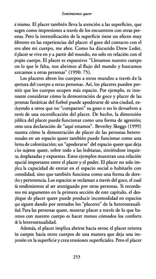 Sentimientos queer
sí mismo. El placer también lleva la atención a las superficies, que
surgen como impresiones a través de los encuentros con otras per­
sonas. Pero la intensificación de la superficie tiene un efecto muy
diferente en las experiencias del placer: el goce del contacto con el
otro abre mi cuerpo, me abre. Como ha discutido Drew Leder,
el placer se vive en y a partir del mundo, no solo en relación con el
propio cuerpo. El placer es expansivo: "Llenamos nuestro cuerpo
con lo que le falta, nos abrimos al flujo del mundo y buscamos
acercarnos a otras personas" (1990: 75).
Los placeres abren los cuerpos a otros mundos a través de la
apertura del cuerpo a otras personas. Así, los placeres pueden per­
mitir que los cuerpos ocupen más espacio. Por ejemplo, es inte­
resante considerar cómo la demostración de goce y placer de las
personas fanáticas del futbol puede apoderarse de una ciudad, ex­
cluyendo a otros que no "comparten" su gozo o no lo devuelven a
través de una escenificación del placer. De hecho, la dimensión
pública del placer puede funcionar como una forma de agresión;
como una declaración de "aquí estamos". Beverley Skeggs (1999)
muestra cómo la demostración de placer de las personas hetero­
sexuales en un espacio queer también puede funcionar como una
forma de colonización; un "apoderarse" del espacio queer que deja
a los sujetos queer, sobre todo a las lesbianas, sintiéndose inquie­
ras, desplazadas y expuestas. Estos ejemplos muestran una relación
espacial importante entre el placer y el poder. El placer no solo im­
plica la capacidad de entrar en el espacio social o habitarlo con
comodidad, sino que también funciona como una forma de dere­
choy pertenencia. Los espacios se reclaman a través del goce, el cual
da rendimientos al ser atestiguado por otras personas. Si recorda­
mos mi argumento en la primera sección de este capítulo, el des­
pliegue de placer queer puede producir incomodidad en espacios
que siguen dando por sentados los "placeres" de la heterosexuali­
dad. Para las personas queer, mostrar placer a través de lo que ha­
cemos con nuestro cuerpo es hacer menos cómodos los conforts
de la heterosexualidad.
Además, el placer implica abrirse hacia otros; el placer orienta
los cuerpos hacia otros cuerpos de una manera que deja una im­
presión en la superficie y crea tensiones superficiales. Pero el placer
253
 
