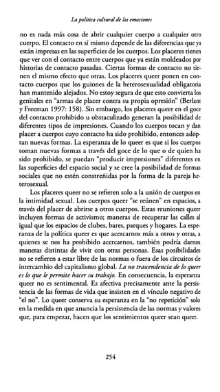 Lapolítica culturalde las emociones
no es nada más cosa de abrir cualquier cuerpo a cualquier otro
cuerpo. El contacto en sí mismo depende de las diferencias que ya
están impresas en las superficies de los cuerpos. Los placeres tienen
que ver con el contacto entre cuerpos que ya están moldeados por
historias de contacto pasadas. Ciertas formas de contacto no tie­
nen el mismo efecto que otras. Los placeres queer ponen en con­
tacto cuerpos que los guiones de la heterosexualidad obligatoria
han mantenido alejados. No estoy segura de que esto convierta los
genitales en "armas de placer contra su propia opresión" (Berlant
y Freeman 1997: 1 58). Sin embargo, los placeres queer en el goce
del contacto prohibido u obstaculizado generan la posibilidad de
diferentes tipos de impresiones. Cuando los cuerpos tocan y dan
placer a cuerpos cuyo contacto ha sido prohibido, entonces adop­
tan nuevas formas. La esperanza de lo queer es que si los cuerpos
toman nuevas formas a través del goce de lo que o de quien ha
sido prohibido, se puedan "producir impresiones" diferentes en
las superficies del espacio social y se cree la posibilidad de formas
sociales que no estén constreñidas por la forma de la pareja he­
terosexual.
Los placeres queer no se refieren solo a la unión de cuerpos en
la intimidad sexual. Los cuerpos queer "se reúnen" en espacios, a
través del placer de abrirse a otros cuerpos. Estas reuniones queer
incluyen formas de activismo; maneras de recuperar las calles al
igual que los espacios de clubes, bares, parques y hogares. La espe­
ranza de la política queer es que acercarnos más a otros y otras, a
quienes se nos ha prohibido acercarnos, también podría darnos
maneras distintas de vivir con otras personas. Esas posibilidades
no se refieren a estar libre de las normas o fuera de los circuitos de
intercambio del capitalismo global. La no trascendencia de lo queer
es lo que lepermite hacer su trabajo. En consecuencia, la esperanza
queer no es sentimental. Es afectiva precisamente ante la persis­
tencia de las formas de vida que insisten en el vínculo negativo de
"el no". Lo queer conserva su esperanza en la "no repetición" solo
en la medida en que anuncia la persistencia de las normas y valores
que, para empezar, hacen que los sentimientos queer sean queer.
254
 