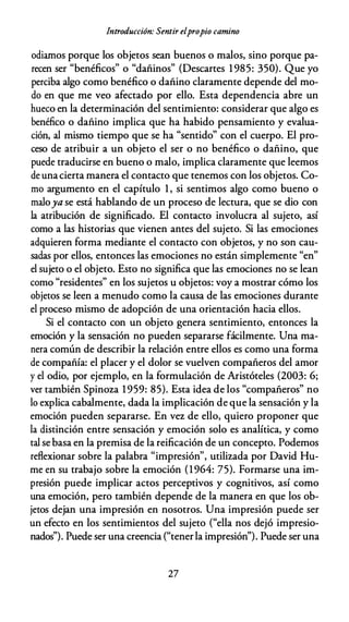 Introducción: Sentir elpropio camino
odiamos porque los objetos sean buenos o malos, sino porque pa­
recen ser "benéficos" o "dañinos" {Descartes 1 985: 350). Que yo
perciba algo como benéfico o dañino claramente depende del mo­
do en que me veo afectado por ello. Esta dependencia abre un
hueco en la determinación del sentimiento: considerar que algo es
benéfico o dañino implica que ha habido pensamiento y evalua­
ción, al mismo tiempo que se ha "sentido" con el cuerpo. El pro­
ceso de atribuir a un objeto el ser o no benéfico o dañino, que
puede traducirse en bueno o malo, implica claramente que leemos
de unacierta manera el contacto que tenemos con los objetos. Co­
mo argumento en el capítulo 1 , si sentimos algo como bueno o
maloya se está hablando de un proceso de lectura, que se dio con
la atribución de significado. El contacto involucra al sujeto, así
como a las historias que vienen antes del sujeto. Si las emociones
adquieren forma mediante el contacto con objetos, y no son cau­
sadas por ellos, entonces las emociones no están simplemente "en"
el sujeto o el objeto. Esto no significa que las emociones no se lean
como "residentes" en los sujetos u objetos: voy a mostrar cómo los
objetos se leen a menudo como la causa de las emociones durante
el proceso mismo de adopción de una orientación hacia ellos.
Si el contacto con un objeto genera sentimiento, entonces la
emoción y la sensación no pueden separarse fácilmente. Una ma­
nera común de describir la relación entre ellos es como una forma
de compañía: el placer y el dolor se vuelven compañeros del amor
y el odio, por ejemplo, en la formulación de Aristóteles (2003: 6;
ver también Spinoza 1959: 85). Esta idea de los "compañeros" no
lo explica cabalmente, dada la implicación de que la sensación y la
emoción pueden separarse. En vez de ello, quiero proponer que
la distinción entre sensación y emoción solo es analítica, y como
tal se basa en la premisa de la reificación de un concepto. Podemos
reflexionar sobre la palabra "impresión", utilizada por David Hu­
me en su trabajo sobre la emoción (1964: 75). Formarse una im­
presión puede implicar actos perceptivos y cognitivos, así como
una emoción, pero también depende de la manera en que los ob­
jetos dejan una impresión en nosotros. Una impresión puede ser
un efecto en los sentimientos del sujeto {"ella nos dejó impresio­
nados"). Puede ser una creencia {"tenerla impresión''). Puede ser una
27
 