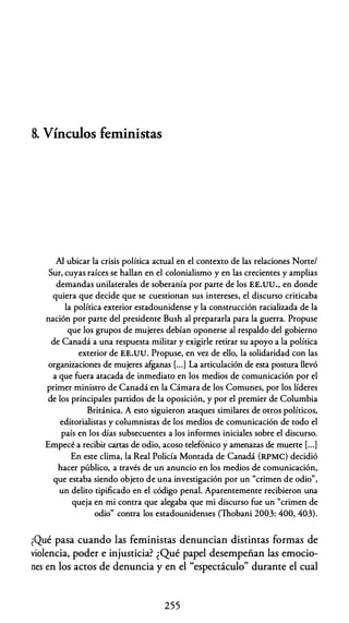 8. Vínculos feministas
Al ubicar la crisis política actual en el contexto de las relaciones Norte/
Sur, cuyas raíces se hallan en el colonialismo y en las crecientes y amplias
demandas unilaterales de soberanía por parte de los EE.UU., en donde
quiera que decide que se cuestionan sus intereses, el discurso criticaba
la política exterior estadounidense y la construcción racializada de la
nación por parte del presidente Bush al prepararla para la guerra. Propuse
que los grupos de mujeres debían oponerse al respaldo del gobierno
de Canadá a una respuesta militar y exigirle retirar su apoyo a la política
exterior de EE.UU. Propuse, en vez de ello, la solidaridad con las
organizaciones de mujeres afganas [...] La articulación de esta postura llevó
a que fuera atacada de inmediato en los medios de comunicación por el
primer ministro de Canadá en la Cámara de los Comunes, por los líderes
de los principales partidos de la oposición, y por el premier de Columbia
Británica. A esto siguieron ataques similares de otros políticos,
editorialistas y columnistas de los medios de comunicación de todo el
país en los días subsecuentes a los informes iniciales sobre el discurso.
Empecé a recibir cartas de odio, acoso telefónico y amenazas de muerte [...]
En este clima, la Real Policía Montada de Canadá (RPMC) decidió
hacer público, a través de un anuncio en los medios de comunicación,
que estaba siendo objeto de una investigación por un "crimen de odio",
un delito tipificado en el código penal. Aparentemente recibieron una
queja en mi contra que alegaba que mi discurso fue un "crimen de
odio" contra los estadounidenses (Thobani 2003: 400, 403).
iQué pasa cuando las feministas denuncian distintas formas de
violencia, poder e injusticia? ¿Qué papel desempeñan las emocio­
nes en los actos de denuncia y en el "espectáculo" durante el cual
255
 
