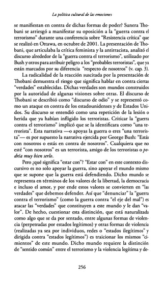 Lapolítica cultural de las emociones
se manifiestan en contra de dichas formas de poder? Sunera Tho­
bani se arriesgó a manifestar su oposición a la "guerra contra el
terrorismo" durante una conferencia sobre "Resistencia crítica'' que
se realizó en Ottawa, en octubre de 200 1 . La presentación de Tho­
bani, que articulaba la crítica feminista y la antirracista, analizó el
discurso alrededor de la "guerra contra el terrorismo", utilizado por
Bush yotros paraatribuir peligro a los "probables terroristas", que ya
están marcados por su diferencia "respecto de nosotros" (v. cap. 3).
La radicalidad de la reacción suscitada por la presentación de
Thobani demuestra el riesgo que significa hablar en contra ciertas
"verdades" establecidas. Dichas verdades son mundos construidos
por la autoridad de algunas visiones sobre otras. El discurso de
Thobani se describió como "discurso de odio" y se representó co­
mo un ataque en contra de los estadounidenses y de Estados Uni­
dos. Su discurso se entendió como una repetición de la lesión o
herida que ya habían infligido los terroristas. Criticar la "guerra
contra el terrorismo" implicó que se la identificara como "una te­
rrorista". Esta narrativa -o apoyas la guerra o eres "una terroris­
ta''- es por supuesto la narrativa ejercida por George Bush: "Estás
con nosotros o estás en contra de nosotros". Cualquiera que no
esté "con nosotros" es un terrorista, amigo de los terroristas opo­
dría muy bien serlo.
Pero ¿qué significa "estar con"? "Estar con" en este contexto dis­
cursivo es no solo apoyar la guerra, sino apoyar el mundo mismo
que se supone que la guerra está defendiendo. Dicho mundo se
representa en términos de los valores de la libertad, la democracia
e incluso el amor, y por ende estos valores se convierten en "las
verdades" que debemos defender. Así que "denunciar" la "guerra
contra el terrorismo" (como la guerra contra "el eje del mal") es
atacar las "verdades" que constituyen a este mundo y le dan "va­
lor". De hecho, cuestionar esta distinción, que está naturalizada
como algo que se da por sentado, entre algunas formas de violen­
cia (perpetradas por estados legítimos) y otras formas de violencia
(realizadas ya sea por individuos, redes o "estados ilegítimos" y
dirigida contra "estados legítimos") es traicionar los mismos "ci­
mientos" de este mundo. Dicho mundo requiere la distinción
de "sentido común" entre el terrorismo y la violencia legítima y de-
256
 