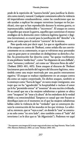 Víncuf.osf
eministas
pende de la repetición de "nuestra herida'' para justificar la distin­
ción como moral y natural. Cualquier comentario sobre la violencia
del imperialismo estadounidense, como las condiciones que no
solo ayudan a explicar los ataques terroristas {aunque no los jus­
tifican), sino que se han reproducido durante la misma guerra, es
impronunciable, indefensible e "incorrecto". El ataque en contra
de aquellos que atacan la guerra, aquellos que cuestionan el estatus
ontológico de la distinción entre violencia legítima {guerra) e ilegí­
tima {terrorismo), es crucial para la justificación del "derecho" a la
guerra, así como para el carácter "correcto" de la misma.
Pero queda más por decir aquí. Lo que es significativo acerca
de los ataques en contra de lhobani, como señala ella tan convin­
centemente en su comentario, es que se volvieron muy personales
yque en gran parte se centraban en deslegitimar su derecho a ha­
blar. Su presentación fue descrita como "las quejas vociferantes
de una profesora 'medio loca'", como "los disparates de una chiflada'',
como "tortuosa y enferma", así como un "discurso lleno de odio"
(Thobani 2003: 401 , 405). Estos ataques al discurso de lhobani
funcionaron para excluirlo del registro del discurso legítimo, retra­
tándola como una mujer motivada por una pasión enteramente
negativa.1 El ataque se traduce rápidamente en un ataque contra
ella como un sujeto corporizado. En dichos ataques, también se
la construye como "fuera de lugar" en tanto mujer inmigrante, una
mujer que no ha "agradecido" la hospitalidad o incluso el amor
que le ha "permitido entrar" al "nosotros" de una nación civilizada.
No es casual que sea a las mujeres subalternas a quienes se ubica
como "incapaces" de "estar a la altura'' de los estándares de la verdad
debido a su emocionalidad. Tampoco es casual que este fracaso se
identifique justo en el momento en el que las mujeres subalternas
hablan sobre la violencia de las "verdades" que se construyen du­
rante la construcción de los mundos en los que vivimos. La solici-
d " " d d l " "
tu es, entonces, que se vaya a casa , en on e a casa se constru-
ye no solo como "en otro lado", sino también como el "lado" del
terrorismo { se le dice que es "de Afganistán"). Podemos ver aquí
1 Por supuesto, esta imagen de la mujer negraairada tiene una larga historia. Véase Lorde
1984, Moreton-Robinson 2003, así como Thobani 2003: 40 1 .
257
 