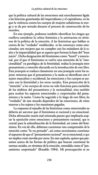 Lapolítica cultural de las emociones
que la política cultural de las emociones está estrechamente ligada
a las historias generizadas del imperialismo y el capitalismo, en las
que la violencia contra los cuerpos de mujeres subalternas se otor­
ga y se da por sentada durante el proceso de construcción de los
mundos.
En este ejemplo, podemos también identificar los riesgos que
conlleva considerar la crítica feminista y la antirracista en térmi­
nos de la política de la emoción. A las feministas que hablan en
contra de las "verdades" establecidas se las construye como emo­
cionales; son mujeres que no cumplen con los estándares de la ra­
zón y la imparcialidad que se supone que forman la base del "buen
juicio". Dicha designación del feminismo como "hostil" y emocio­
nal, por el que el feminismo se vuelve una extensión de la "emo­
cionalidad" ya patológica de la feminidad, realiza la jerarquía entre
pensamiento y emoción discutida en la introducción de este libro.
Esta jerarquía se traduce claramente en una jerarquía entre los su­
jetos: mientras que el pensamiento y la razón se identifican con el
sujeto masculino y occidental, las emociones y los cuerpos se aso­
cian con la feminidad y los otros raciales. Esta proyección de la
"emoción" a los cuerpos de otros no solo funciona para excluirlos
de los ámbitos del pensamiento y la racionalidad, sino también
para ocultar los aspectos emocionales y corporizados del pensa­
miento y la razón. Como he sugerido a lo largo de este libro, las
"verdades" de este mundo dependen de las emociones, de cómo
mueven a los sujetos y los mantienen pegados.
La respuesta al repudio de las feministas como emocionales no
debería ser aseverar que el feminismo es racional y no emocional.
Dicha afirmación estaría mal orientada puesto que implicaría acep­
tar la oposición entre emociones y pensamiento racional, que es
crucial para la subordinación de la feminidad, así como del femi­
nismo. En vez de ello, debemos cuestionar esta comprensión de la
emoción como "lo no pensado", así como necesitamos cuestionar
el supuesto de que el "pensamiento racional" no es emocional, o que
no implica verse movida por otros. En este capítulo, quiero que pen­
semos acerca de las formas de política que buscan cuestionar las
normas sociales, en términos de la emoción, entendida como el "pen­
samiento corporizado" (Rosaldo 1984). Mi preocupación es no
258
 