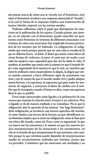 Vínculosfeministas
solo pensar acerca de cómo una se vincula con el feminismo, sino
cómo el feminismo involucra una respuesta emocional al "mundo",
en la cual la forma de la respuesta implica una reorientación de
nuestra relación corporal con las normas sociales.
Podemos reflexionar sobre el papel que desempeñan las emo­
ciones en la politización de los sujetos. Cuando pienso, por ejem­
plo, en mi relación con el feminismo, puedo reescribir mi naci­
miento como feminista en términos de diferentes emociones o en
términos de cómo mis emociones han implicado lecturas particu­
lares de los mundos que he habitado. La indignación, la indig­
nación que sentía porque parecía que ser una niña se trataba de lo
que no deberías hacer; el dolor, el dolor que sentía como efecto de
ciertas formas de violencia; el amor, el amor por mi madre y por
todas las mujeres cuya capacidad para dar me ha dado la vida; el
asombro, el asombro que sentía ante la manera en que el mundo lle­
gó a estar organizado de la manera en que lo está, un asombro que
siente lo ordinario como sorprendente; la alegría, la alegría que sen­
tía cuando comencé a hacer diferentes tipos de conexiones con
otros y me di cuenta de que el mundo estaba vivo y podía adoptar
nuevas formas; y la esperanza, la esperanza que guía todos los mo­
mentos de negación, y estructura el deseo de cambio con el tem­
blor que lo acompaña cuando el futuro se abre, como una apertura
hacia lo que es posible.
Estos viajes emocionales están ligados a la politización de una
manera que reanima la relación entre el sujeto y un colectivo. Pero
su ligazón se da de manera mediada y no inmediata. No es que la
indignación ante la opresión de las mujeres "nos haga feministas":
dicha indignación ya involucra una lectura específica del mundo,
así como implica una lectura de la lectura; así que identificarse co­
mo feminista implica que se toma esa indignación como la base para
una crítica del mundo, como tal. Pues, como ya argumenté, lo que
nos mueve son las emociones y la manera en que nos mueven im­
plica interpretaciones de las sensaciones y los sentimientos, no
solo en el sentido de que interpretamos lo que sentimos, sino tam­
bién porque lo que sentimos puede depender de interpretaciones
pasadas no necesariamente realizadas por nosotras, puesto que
nos preceden. Considerar que las emociones son mediadas y no
259
 