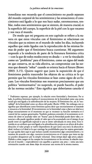 Lapolítica cultural de las emociones
inmediatas nos recuerda que el conocimiento no puede separarse
del mundo corporal de los sentimientos y las sensaciones; el cono­
cimiento está ligado a lo que nos hace sudar, estremecernos, tem­
blar, todos esos sentimientos que se sienten, de manera crucial, en
la superficie del cuerpo, la superficie de la piel con la que tocamos
y nos toca el mundo.
De modo que mi pregunta en este capítulo se refiere a la ma­
nera en que estos vínculos con el feminismo se relacionan con
vínculos que ya existen en el mundo de todos los días, incluyendo
aquellos que están ligados con la reproducción de las mismas for­
mas de poder que el feminismo busca cuestionar. Mi argumento
responde a la tendencia de parte de la literatura feminista crítica
--con la que de todos modos estoy en deuda- a ver la vinculación
como un "problema'' para el feminismo, como un signo del modo
en que conserva, en su vida afectiva, un compromiso con las nor­
mas que desearía "soltar" cuando se orienta hacia el futuro (Brown
2003: 3, 1 5). Quiero sugerir que justo la suposición de que el
feminismo podría trascender los objetos de su crítica es lo que
permite que los vínculos feministas se lean como signo de un fra­
caso. Los vínculos feministas nos muestran precisamente que una
política "antinormativa'' no suspende, ni puede hacerlo, el poder
de las normas sociales.2 Esto significa que deberíamos cancelar el
2 Podríamos repensar, por ejemplo, la relación entre feminidad y feminismo. Por un
lado, la política feminista implica el reconocimiento de la feminidad como una norma
social que está ligada a la subordinación de las mujeres. El feminismo lee, así, la "natu­
ralidad" de la feminidad como un efecto del poder (Buder 1 990). Sin embargo, esto no
significa que identificarse como feminista quiera decir que necesariamente se trasciende
o renuncia a la feminidad. El investimiento en la feminidad como sifoera un ideal no se
disipa necesariamente en el momento en que se reconoce su función normativa en el
control de los cuerpos generizados. También podemos entender el investimiento en tér­
minos de cómo se acumula valor: ser "buena'' para la feminidad puede darte valor, y re­
nunciar a ella puede significar perder el valor que se ha acumulado con el tiempo, lo que
puede tener un significado especial si una se siente subvaluada en otras áreas. Estar in­
vestida en un atributo que está ligado a la subordinación propia es un efecto de la subor­
dinación: el valor propio se vuelve dependiente de qué tanto una está a la altura de ese
ideal, incluso si el ideal es lo que restringe las posibilidades para los sujetos generizados.
Lo que queda claro aquí es que incluso cuando reconocemos algo conscientemente, y no
estamos de acuerdo con algo, nuestros investimientos en el cuerpo que tiene ese algo
no pueden desaparecer por la simple voluntad. Toma tiempo dejar algo atrásy alejarse.
Debido a cómo surgen en los cuerpos los investimientos en las normas, la relación corpo­
ral con el mundo --especialmente con aquellos a quienes una arna- coma una nueva
orientación cuando una desea dejar de encarnar una norma de la misma manera.
260
 