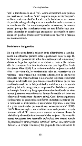 Vínculosfeministas
"anti" o transformarlo en el "no". Como demostraré, una política
que es crítica, no puede ser "anti", no puede simplemente "superar",
mediante la desvinculación, los afectos de las historias de violen­
cia, justicia y desigualdad que estructuran la demanda o esperanza
de transformación. Las emociones pueden mostrarnos, de manera
crucial, por qué las transformaciones son tan difíciles (nos que­
damos investidas en aquello que criticamos), pero también cómo
es que son posibles (nuestros investimientos se mueven a medida
que nos movemos).
Feminismo e indignación
No es posible considerar la relación entre el feminismo y la indig­
nación sin reflexionar primero sobre la política del dolor (v. cap. 1).
La historia del pensamiento sobre la relación entre el feminismo y
el dolor es larga; las experiencias de violencia, daño y discrimina­
ción de las mujeres han sido fundamentales para la política femi­
nista (véase West 1999). Los testimonios de las mujeres acerca del
dolor -por ejemplo, los testimonios sobre sus experiencias de
violencia- son cruciales no solo para la formación de los sujetos
feministas (una manera de leer el dolor como violencia estructural
más que incidental), sino para los colectivos feministas, que se han
movilizado alrededor de la injusticia de esa violencia y la demanda
política y ética de desagravio y compensación. Podríamos pensar
en la terapia feminista y los grupos de concientización de los años
setenta, justamente en referencia a la transformación del dolor en
colectividad y resistencia (Burstow 1992). Carol Tavris argumenta
que los grupos de concientización fueron importantes, porque "pa­
ra cuestionar las instituciones y autoridades legítimas, la mayoría
de lagente necesita saber que no está sola, loca o equivocada" (1982:
246-7). Burstow sugiere, en relación con su trabajo sobre terapia
feminista radical: "El contexto en el que está escrito este libro es la
infelicidad y alienación fundamental de las mujeres... Es ese sufri­
miento innecesario pero inevitable, individualpero común, nacido
delpatriarcadoy otras opresiones sistémicas" (1992: viii, cursivas de
Burstow). La terapia feminista y los grupos de concientización le
261
 