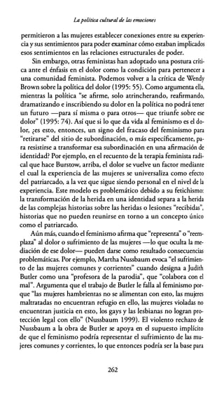 Lapolítica culturalde las emociones
permitieron a las mujeres establecer conexiones entre su experien­
cia y sus sentimientos para poder examinar cómo estaban implicados
esos sentimientos en las relaciones estructurales de poder.
Sin embargo, otras feministas han adoptado una postura críti­
ca ante el énfasis en el dolor como la condición para pertenecer a
una comunidad feminista. Podemos volver a la crítica de Wendy
Brown sobre la política del dolor (1995: 55). Como argumenta ella,
mientras la política "se afirme, solo atrincherando, reafirmando,
dramatizando e inscribiendo su dolor en la política no podrá tener
un futuro -para sí misma o para otros- que triunfe sobre ese
dolor" (1995: 74). Así que si lo que da vida al feminismo es el do­
lor, ¿es esto, entonces, un signo del fracaso del feminismo para
"retirarse" del sitio de subordinación, o más específicamente, pa­
ra resistirse a transformar esa subordinación en una afirmación de
identidad? Por ejemplo, en el recuento de la terapia feminista radi­
cal que hace Burstow, arriba, el dolor se vuelve un factor mediante
el cual la experiencia de las mujeres se universaliza como efecto
del patriarcado, a la vez que sigue siendo personal en el nivel de la
experiencia. Este modelo es problemático debido a su fetichismo:
la transformación de la herida en una identidad separa a la herida
de las complejas historias sobre las heridas o lesiones "recibidas",
historias que no pueden reunirse en torno a un concepto único
como el patriarcado.
Aún más, cuando el feminismo afirma que "representa'' o "reem­
plaza'' al dolor o sufrimiento de las mujeres -lo que oculta la me­
diación de ese dolor- pueden darse como resultado consecuencias
problemáticas. Por ejemplo, Martha Nussbaum evoca "el sufrimien­
to de las mujeres comunes y corrientes" cuando designa a Judith
Buder como una "profesora de la parodia'', que "colabora con el
mal". Argumenta que el trabajo de Buder le falla al feminismo por­
que "las mujeres hambrientas no se alimentan con esto, las mujeres
maltratadas no encuentran refugio en ello, las mujeres violadas no
encuentran justicia en esto, los gays y las lesbianas no logran pro­
tección legal con ello" (Nussbaum 1999). El violento rechazo de
Nussbaum a la obra de Buder se apoya en el supuesto implícito
de que el feminismo podría representar el sufrimiento de las mu­
jeres comunes y corrientes, lo que entonces podría ser la base para
262
 