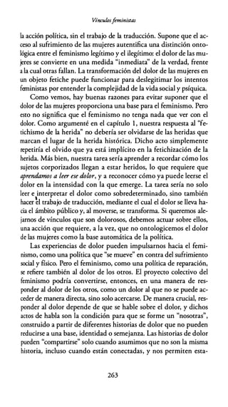 Vínculosfeministas
la acción política, sin el trabajo de la traducción. Supone que el ac­
ceso al sufrimiento de las mujeres autentifica una distinción onto­
lógica entre el feminismo legítimo y el ilegítimo: el dolor de las mu­
jeres se convierte en una medida "inmediata'' de la verdad, frente
a la cual otras fallan. La transformación del dolor de las mujeres en
un objeto fetiche puede funcionar para deslegitimar los intentos
feministas por entender la complejidad de la vida social y psíquica.
Como vemos, hay buenas razones para evitar suponer que el
dolor de las mujeres proporciona una base para el feminismo. Pero
esto no significa que el feminismo no tenga nada que ver con el
dolor. Como argumenté en el capítulo 1 , nuestra respuesta al "fe­
tichismo de la herida'' no debería ser olvidarse de las heridas que
marcan el lugar de la herida histórica. Dicho acto simplemente
repetiría el olvido que ya está implícito en la fetichización de la
herida. Más bien, nuestra tarea sería aprender a recordar cómo los
sujetos corporizados llegan a estar heridos, lo que requiere que
aprendamos a leer ese dolor, y a reconocer cómo ya puede leerse el
dolor en la intensidad con la que emerge. La tarea sería no solo
leer e interpretar el dolor como sobredeterminado, sino también
hacer �l trabajo de traducción, mediante el cual el dolor se lleva ha­
cia el ámbito público y, al moverse, se transforma. Si queremos ale­
jarnos de vínculos que son dolorosos, debemos actuar sobre ellos,
una acción que requiere, a la vez, que no ontologicemos el dolor
de las mujeres como la base automática de la política.
Las experiencias de dolor pueden impulsarnos hacia el femi­
nismo, como una política que "se mueve" en contra del sufrimiento
social y físico. Pero el feminismo, como una política de reparación,
se refiere también al dolor de los otros. El proyecto colectivo del
feminismo podría convertirse, entonces, en una manera de res­
ponder al dolor de los otros, como un dolor al que no se puede ac­
ceder de manera directa, sino solo acercarse. De manera crucial, res­
ponder al dolor depende de que se hable sobre el dolor, y dichos
actos de habla son la condición para que se forme un "nosotras",
construido a partir de diferentes historias de dolor que no pueden
reducirse a una base, identidad o semejanza. Las historias de dolor
pueden "compartirse" solo cuando asumimos que no son la misma
historia, incluso cuando están conectadas, y nos permiten esta-
263
 