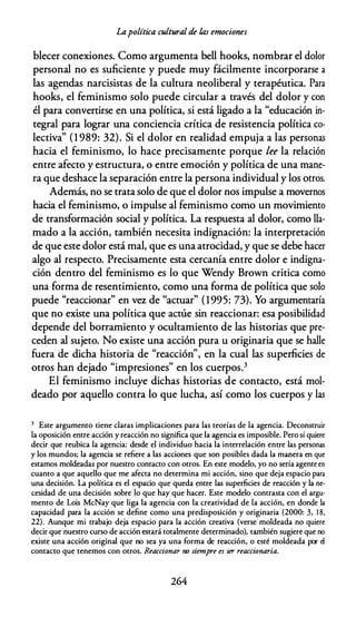 Lapolítica cultural de /,as emociones
blecer conexiones. Como argumenta bell hooks, nombrar el dolor
personal no es suficiente y puede muy fácilmente incorporarse a
las agendas narcisistas de la cultura neoliberal y terapéutica. Para
hooks, el feminismo solo puede circular a través del dolor y con
él para convertirse en una política, si está ligado a la "educación in­
tegral para lograr una conciencia crítica de resistencia política co­
lectiva" (1 989: 32). Si el dolor en realidad empuja a las personas
hacia el feminismo, lo hace precisamente porque lee la relación
entre afecto y estructura, o entre emoción y política de una mane­
ra que deshace la separación entre la persona individual y los otros.
Además, no se trata solo de que el dolor nos impulse a movernos
hacia el feminismo, o impulse al feminismo como un movimiento
de transformación social y política. La respuesta al dolor, como lla­
mado a la acción, también necesita indignación: la interpretación
de que este dolor está mal, que es una atrocidad, y que se debe hacer
algo al respecto. Precisamente esta cercanía entre dolor e indigna­
ción dentro del feminismo es lo que Wendy Brown critica como
una forma de resentimiento, como una forma de política que solo
puede "reaccionar" en vcr. de "actuar" (1995: 73). Yo argumentaría
que no existe una política que actúe sin reaccionar: esa posibilidad
depende del borramiento y ocultamiento de las historias que pre­
ceden al sujeto. No existe una acción pura u originaria que se halle
fuera de dicha historia de "reacción", en la cual las superficies de
otros han dejado "impresiones" en los cuerpos.3
El feminismo incluye dichas historias de contacto, está mol­
deado por aquello contra lo que lucha, así como los cuerpos y las
3 Este argumento tiene claras implicaciones para las teorías de la agencia. Deconstruir
la oposición entre acción y reacción no significa que la agencia es imposible. Pero sí quiere
decir que reubica la agencia: desde el individuo hacia la interrelación entre las personas
y los mundos; la agencia se refiere a las acciones que son posibles dada la manera en que
estamos moldeadas por nuestro contacto con otros. En este modelo, yo no sería agente en
cuanto a que aquello que me afecta no determina mi acción, sino que deja espacio para
una decisión. La política es el espacio que queda entre las superficies de reacción y la ne­
cesidad de una decisión sobre lo que hay que hacer. Este modelo contrasta con el argu­
mento de Lois McNay que liga la agencia con la creatividad de la acción, en donde la
capacidad para la acción se define como una predisposición y originaria (2000: 3, 1 8,
22). Aunque mi trabajo deja espacio para la acción creativa (verse moldeada no quiere
decir que nuestro curso de acción estará totalmente determinado), también sugiere que no
existe una acción original que no sea ya una forma de reacción, o esté moldeada por el
contacto que tenemos con otros. Reaccionar no siempre es ser reaccionaria.
264
 