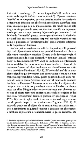 Lapolítica cultural de fas emociones
imitación o una imagen ("crear una impresión"). O puede ser una
marca en la superficie ("dejar una impresión"). Hay que recordar la
"presión"de una impresión, que nos permite asociar la experiencia
de tener una emoción con el efecto mismo de una superficie sobre
otra, un efecto que deja su marca o rastro. De modo que no solo
tengo una impresión de los otros, sino que también me dejan con
una impresión: me impresionan y dejan una impresión en mí. Usaré
la idea de "impresión" puesto que me permite evitar las distincio­
nes analíticas entre sensación corporal, emoción y pensamiento
como si pudieran ser "experimentados" como ámbitos diferentes
de la "experiencia'' humana.
Así que ¿cómo nos formamos dichas impresiones? Repensar el
lugar del objeto de sentimiento nos permitirá reconsiderar la rela­
ción entre sensación y emoción. Dentro de la fenomenología, el
distanciamiento de lo que Elizabeth V. Spelman llama el "enfoque
bobo" de las emociones (1989: 265) ha implicado un énfasis en la
intencionalidad. Las emociones son intencionales en el sentido de
que tratan "acerca de" algo: involucran una dirección u orientación
hacia un objeto (Parkinson 1995: 8). El "acercadeísmo" de las emo­
ciones significa que involucran una postura ante el mundo, o una
manera de aprehenderlo. Ahora, quiero poner en diálogo a este mo­
delo del objeto como "acercadeísmo" con el modelo de contacto
implícito en Descartes. 10 Las emociones son sobre los objetos, a los
que por tanto dan forma, y también se ven moldeadas por el con­
tacto con ellos. Ninguno de estos acercamientos a un objeto supo­
ne que el objeto tiene una existencia material; los objetos en los
que estoy "involucrada'' también pueden ser imaginados (Heller
1979: 12). Por ejemplo, puedo tener un recuerdo de algo y ese re­
cuerdo puede despertar un sentimiento (Pugmire 1 998: 7). El
recuerdo puede ser el objeto de mi sentimiento en ambos senti­
dos: el sentimiento adquiere forma por el contacto con el recuerdo,
y también implica una orientación hacia lo que se recuerda. De
' º Solomon argumenta que las emociones son causadas (como reacciones), pero que los
objetos de la emoción deben distinguirse de la causa (2003: 228). Yo hago una asevera­
ción distinta, que es posible porque distingo entre el "contacto" y la arribución de cau­
salidad: el objeto con el que rengo contacto es el objeto que me provoca un sentimiento.
El "acercadeísmo"implica una lectura del contacto.
28
 