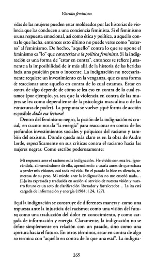 Vínculosfeministas
vidas de las mujeres pueden estar moldeados por las historias de vio­
lencia que las conducen a una conciencia feminista. Si el feminismo
es una respuesta emocional, así como ética y política, a aquello con­
rralo que lucha, entonces esto último no puede verse como "exter­
no" al feminismo. De hecho, "aquello" contra lo que se opone el
feminismo es "lo" que caracteriza a lapolíticafeminista. Si la indig­
nación es una forma de "estar en contra'', entonces se refiere justa­
mente a la imposibilidad de ir más allá de la historia de las heridas
hacia una posición pura o inocente. La indignación no necesaria­
mente requiere un investimiento en la venganza, que es una forma
de reaccionar ante aquello en contra de lo cual estamos. Estar en
contra de algo depende de cómo se lea eso en contra de lo cual es­
camas (por ejemplo, ya sea que la violencia en contra de las mu­
jeres se lea como dependiente de la psicología masculina o de las
estructuras de poder). La pregunta se vuelve: ¿qué forma de acción
es posible dada. esa lectura?
Dentro del feminismo negro, la pasión de la indignación es cru­
cial, en cuanto nos da "la energía'' para reaccionar en contra de los
profundos investimientos sociales y psíquicos del racismo y tam­
bién del sexismo. Donde queda más claro es en la obra de Audre
Lorde, específicamente en sus críticas contra el racismo hacia las
mujeres negras. Como escribe poderosamente:
Mi respuesta ante el racismo es la indignación. He vivido con esta ira, igno­
rándola, alimentándome de ella, aprendiendo a usarla antes de que echara
a perder mis visiones, casi coda mi vida. En el pasado lo hice en silencio, te­
merosa de su peso. Mi miedo ante la indignación no me enseñó nada. . .
[L]a ira expresada y traducida en acción al servicio de nuestra visión y nues­
tro futuro es un acto de clarificación liberador y fortalecedor. . . La ira está
cargada de información y energía (1 984: 1 24, 1 27).
Aquí la indignación se construye de diferentes maneras: como una
respuesta ante la injusticia del racismo; como una visión del futu­
ro; como una traducción del dolor en conocimiento, y como car­
gada de información y energía. Claramente, la indignación no se
define simplemente en relación con un pasado, sino como una
apertura hacia el futuro. En otros términos, estar en contra de algo
no termina con "aquello en contra de lo que una está". La indigna-
265
 