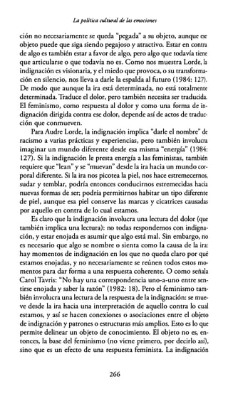 Lapolítica cultural de las emociones
ción no necesariamente se queda "pegada" a su objeto, aunque ese
objeto puede que siga siendo pegajoso y atractivo. Estar en contra
de algo es también estar a favor de algo, pero algo que todavía tiene
que articularse o que todavía no es. Como nos muestra Lorde, la
indignación es visionaria, y el miedo que provoca, o su transforma­
ción en silencio, nos lleva a darle la espalda al futuro (1984: 127).
De modo que aunque la ira está determinada, no está totalmente
determinada. Traduce el dolor, pero también necesita ser traducida.
El feminismo, como respuesta al dolor y como una forma de in­
dignación dirigida contra ese dolor, depende así de actos de traduc­
ción que conmueven.
Para Audre Lorde, la indignación implica "darle el nombre" de
racismo a varias prácticas y experiencias, pero también involucra
imaginar un mundo diferente desde esa misma "energía" (1 984:
127). Si la indignación le presta energía a las feministas, también
requiere que "lean" y se "muevan" desde la ira hacia un mundo cor­
poral diferente. Si la ira nos picotea la piel, nos hace estremecernos,
sudar y temblar, podría entonces conducirnos estremecidas hacia
nuevas formas de ser; podría permitirnos habitar un tipo diferente
de piel, aunque esa piel conserve las marcas y cicatrices causadas
por aquello en contra de lo cual estamos.
Es claro que la indignación involucra una lectura del dolor (que
también implica una lectura): no todas respondemos con indigna­
ción, y estar enojada es asumir que algo está mal. Sin embargo, no
es necesario que algo se nombre o sienta como la causa de la ira:
hay momentos de indignación en los que no queda claro por qué
estamos enojadas, y no necesariamente se reúnen todos estos mo­
mentos para dar forma a una respuesta coherente. O como señala
Carol Tavris: "No hay una correspondencia uno-a-uno entre sen­
tirse enojada y saber la razón" (1982: 18). Pero el feminismo tam­
bién involucra una lectura de la respuesta de la indignación: se mue­
ve desde la ira hacia una interpretación de aquello contra lo cual
estamos, y así se hacen conexiones o asociaciones entre el objeto
de indignación y patrones o estructuras más amplios. Esto es lo que
permite delinear un objeto de conocimiento. El objeto no es, en­
tonces, la base del feminismo (no viene primero, por decirlo así),
sino que es un efecto de una respuesta feminista. La indignación
266
 