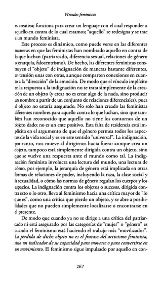 Vínculosfeministas
es creativa; funciona para crear un lenguaje con el cual responder a
aquello en contra de lo cual estarnos; "aquello" se redesigna y se trae
a un mundo feminista.
Este proceso es dinámico, como puede verse en las diferentes
maneras en que las feministas han nombrado aquello en contra de
lo que luchan (patriarcado, diferencia sexual, relaciones de género
ojerarquía, falocentrismo). De hecho, las diferentes feministas cons­
truyen el "objeto" de indignación de maneras bastante diferentes,
en tensión unas con otras, aunque comparten conexiones en cuan­
to a la "dirección" de la emoción. De modo que el vínculo implícito
en la respuesta a la indignación no se trata simplemente de la crea­
ción de un objeto (y crear no es crear algo de la nada, sino producir
un nombre a partir de un conjunto de relaciones diferenciales), pues
el objeto no estaría asegurado. No solo han creado las feministas
diferentes nombres para aquello contra lo que luchan, sino que tam­
bién han reconocido que aquello no tiene los contornos de un
objeto dado; no es un ente positivo. Esta falta de residencia está im­
plícita en el argumento de que el género permea todos los aspec­
tosde la vidasocial y es en este sentido "universal". La indignación,
por tanto, nos mueve al dirigirnos hacia fuera: aunque crea un
objeto, tampoco está simplemente dirigida contra un objeto, sino
que se vuelve una respuesta ante el mundo como tal. La indig­
nación feminista involucra una lectura del mundo, una lectura de
cómo, por ejemplo, la jerarquía de género está implicada en otras
formas de relaciones de poder, incluyendo la raza, la clase social y
la sexualidad, o cómo las normas de género regulan los cuerpos y los
espacios. La indignación contra los objetos o sucesos, dirigida con­
traesto o lo otro, lleva al feminismo hacia una crítica mayor de "lo
que es", como una crítica que pierde un objeto, y se abre a posibi­
lidades que no pueden simplemente localizarse o encontrarse en
el presente.
De modo que cuando ya no se dirige a una crítica del patriar­
cado ni está asegurado por las categorías de "mujer" o "género" es
cuando el feminismo está haciendo el trabajo más "movilizador".
La pérdida de dicho objeto no es elfracaso del activismofeminista,
sino un indicador de su capacidadpara moverse opara convertirse en
un movimiento. El feminismo sigue impulsado por aquello en con-
267
 