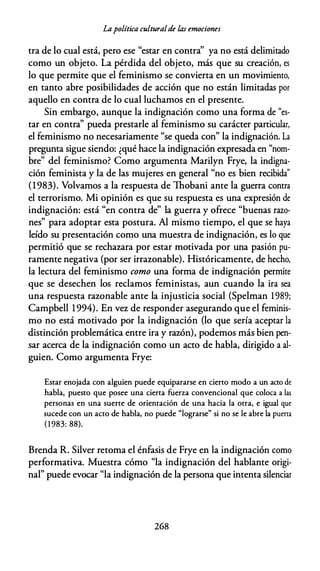 Lapolítica culturalde úzs emociones
tra de lo cual está, pero ese "estar en contra'' ya no está delimitado
como un objeto. La pérdida del objeto, más que su creación, es
lo que permite que el feminismo se convierta en un movimiento,
en tanto abre posibilidades de acción que no están limitadas por
aquello en contra de lo cual luchamos en el presente.
Sin embargo, aunque la indignación como una forma de "es­
tar en contra" pueda prestarle al feminismo su carácter particular,
el feminismo no necesariamente "se queda con" la indignación. La
pregunta sigue siendo: ¿qué hace la indignación expresada en "nom­
bre" del feminismo? Como argumenta Marilyn Frye, la indigna­
ción feminista y la de las mujeres en general "no es bien recibida"
(1983). Volvamos a la respuesta de lhobani ante la guerra contra
el terrorismo. Mi opinión es que su respuesta es una expresión de
indignación: está "en contra de" la guerra y ofrece "buenas razo­
nes" para adoptar esta postura. Al mismo tiempo, el que se haya
leído su presentación como una muestra de indignación, es lo que
permitió que se rechazara por estar motivada por una pasión pu­
ramente negativa (por ser irrazonable). Históricamente, de hecho,
la lectura del feminismo como una forma de indignación permite
que se desechen los reclamos feministas, aun cuando la ira sea
una respuesta razonable ante la injusticia social (Spelman 1989;
Campbell 1994). En vez de responder asegurando que el feminis­
mo no está motivado por la indignación (lo que sería aceptar la
distinción problemática entre ira y razón), podemos más bien pen­
sar acerca de la indignación como un acto de habla, dirigido a al­
guien. Como argumenta Frye:
Estar enojada con alguien puede equipararse en cierto modo a un acto de
habla, puesto que posee una cierta fuerza convencional que coloca a las
personas en una suerte de orientación de una hacia la otra, e igual que
sucede con un acto de habla, no puede "lograrse" si no se le abre la puerta
( 1 983: 88).
Brenda R. Silver retoma el énfasis de Frye en la indignación como
performativa. Muestra cómo "la indignación del hablante origi­
nal" puede evocar "la indignación de la persona que intenta silenciar
268
 