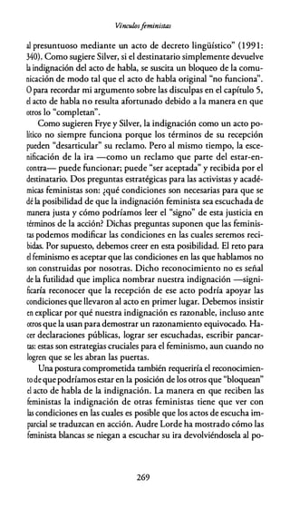 Vínculosfeministas
al presuntuoso mediante un acto de decreto lingüístico" (199 1 :
340). Como sugiere Silver, si el destinatario simplemente devuelve
la indignación del acto de habla, se suscita un bloqueo de la comu­
nicación de modo tal que el acto de habla original "no funciona''.
O para recordar mi argumento sobre las disculpas en el capítulo 5,
el acto de habla no resulta afortunado debido a la manera en que
l " l "
otros o comp etan .
Como sugieren Frye y Silver, la indignación como un acto po­
lítico no siempre funciona porque los términos de su recepción
pueden "desarticular" su reclamo. Pero al mismo tiempo, la esce­
nificación de la ira -como un reclamo que parte del estar-en­
contra- puede funcionar; puede "ser aceptada" y recibida por el
destinatario. Dos preguntas estratégicas para las activistas y acadé­
micas feministas son: ¿qué condiciones son necesarias para que se
dé la posibilidad de que la indignación feminista sea escuchada de
manera justa y cómo podríamos leer el "signo" de esta justicia en
términos de la acción? Dichas preguntas suponen que las feminis­
tas podemos modificar las condiciones en las cuales seremos reci­
bidas. Por supuesto, debemos creer en esta posibilidad. El reto para
el feminismo es aceptar que las condiciones en las que hablamos no
son construidas por nosotras. Dicho reconocimiento no es señal
de la futilidad que implica nombrar nuestra indignación -signi­
ficaría reconocer que la recepción de ese acto podría apoyar las
condiciones que llevaron al acto en primer lugar. Debemos insistir
en explicar por qué nuestra indignación es razonable, incluso ante
otros que la usan para demostrar un razonamiento equivocado. Ha­
cer declaraciones públicas, lograr ser escuchadas, escribir pancar­
tas: estas son estrategias cruciales para el feminismo, aun cuando no
logren que se les abran las puertas.
Una postura comprometida también requeriría el reconocimien­
tode que podríamos estar en la posición de los otros que "bloquean"
el acto de habla de la indignación. La manera en que reciben las
feministas la indignación de otras feministas tiene que ver con
las condiciones en las cuales es posible que los actos de escucha im­
parcial se traduzcan en acción. Audre Lorde ha mostrado cómo las
feminista blancas se niegan a escuchar su ira devolviéndosela al po-
269
 