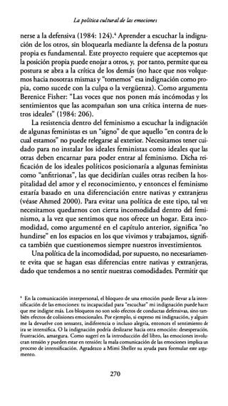 Lapolítica culturalde las emociones
nerse a la defensiva (1984: 124).4 Aprender a escuchar la indigna­
ción de los otros, sin bloquearla mediante la defensa de la postura
propia es fundamental. Este proyecto requiere que aceptemos que
la posición propia puede enojar a otros, y, por tanto, permite que esa
postura se abra a la crítica de los demás (no hace que nos volque­
mos hacia nosotras mismas y "tomemos" esa indignación como pro­
pia, como sucede con la culpa o la vergüenza). Como argumenta
Berenice Fisher: "Las voces que nos ponen más incómodas y los
sentimientos que las acompañan son una crítica interna de nues­
tros ideales" (1984: 206).
La resistencia dentro del feminismo a escuchar la indignación
de algunas feministas es un "signo" de que aquello "en contra de lo
cual estamos" no puede relegarse al exterior. Necesitamos tener cui­
dado para no instalar los ideales feministas como ideales que las
otras deben encarnar para poder entrar al feminismo. Dicha rei­
ficación de los ideales políticos posicionaría a algunas feministas
como "anfitrionas", las que decidirían cuáles otras reciben la hos­
pitalidad del amor y el reconocimiento, y entonces el feminismo
estaría basado en una diferenciación entre nativas y extranjeras
(véase Ahmed 2000). Para evitar una política de este tipo, tal vez
necesitamos quedarnos con cierta incomodidad dentro del femi­
nismo, a la vez que sentimos que nos ofrece un hogar. Esta inco­
modidad, como argumenté en el capítulo anterior, significa "no
hundirse" en los espacios en los que vivimos y trabajamos, signifi­
ca también que cuestionemos siempre nuestros investimientos.
Una política de la incomodidad, por supuesto, no necesariamen­
te evita que se hagan esas diferencias entre nativas y extranjeras,
dado que tendemos a no sentir nuestras comodidades. Permitir que
4 En la comunicación interpersonal, el bloqueo de una emoción puede llevar a la inten­
sificación de las emociones: tu incapacidad para "escuchar" mi indignación puede hacer
que me indigne más. Los bloqueos no son solo efectos de conductas defensivas, sino tam­
bién efectos de colisiones emocionales. Por ejemplo, si expreso mi indignación, y alguien
me la devuelve con sensatez, indiferencia o incluso alegría, entonces el sentimiento de
ira se intensifica. O la indignación podría deslizarse hacia otra emoción: desesperación,
frustración, amargura. Como sugerí en la introducción del libro, las emociones involu­
cran tensión y pueden estar en tensión: la mala comunicación de las emociones implica un
proceso de intensificación. Agradezco a Mimi Sheller su ayuda para formular este argu­
mento.
270
 