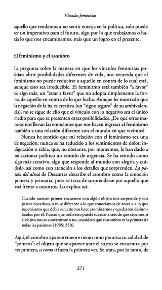 Vínculosfeministas
aquello que tendemos a no sentir emerja en la política, solo puede
ser un imperativo para el futuro, algo por lo que trabajamos o ha­
cia lo que nos encaminamos, más que un logro en el presente.
El feminismo y el asombro
La pregunta sobre la manera en que los vínculos feministas po­
drían abrir posibilidades diferentes de vida, nos recuerda que el
feminismo no puede reducirse a aquello en contra de lo cual está,
aunque esto sea irreducible. El feminismo está también "a favor"
de algo más, un "estar a favor" que no adopta simplemente la for­
ma de aquello en contra de lo que lucha. Aunque he mostrado que
la negación de la ira es creativa (un "signo seguro" de su ambivalen­
cia), no se sigue de ello que el vínculo con lo negativo sea el único
medio para que se presenten otras posibilidades. ¿De qué otras ma­
neras nos llevan las emociones que nos hacen ingresar al feminismo
también a una relación diferente con el mundo en que vivimos?
Nunca he sentido que mi relación con el feminismo sea una
de negación: nunca se ha reducido a los sentimientos de dolor, in­
dignación o rabia, que, no obstante, por momentos, le han dado a
mi accionar político un sentido de urgencia. Se ha sentido como
algo más creativo, algo que responde al mundo con alegría y cui­
dado, así como con atención a los detalles que sorprenden. La pa­
sión del alma de Descartes describe el asombro como la emoción
primera y primaria, pues se trata de sorprenderse por aquello que
está frente a nosotros. Lo explica así:
Cuando nuestro primer encuentro con algún objeto nos sorprende y nos
parece novedoso, o muy diferente a lo que conocíamos de antes o a lo que
suponíamos que debía ser, esto nos hace asombrarnos y quedarnos deslum­
brados por él. Puesto que todo esto puede suceder antes de que sepamos si
el objeto nos es conveniente o no, considero que el asombro es la primera de
todas las pasiones ( 1 985: 350).
Aquí, el asombro aparentemente tiene como premisa su calidad de
"primero": el objeto que se aparece ante el sujeto se encuentra por
vr::z primera, o como si fuera la primera vcr.. Se trata, por lo tanto, de
271
 