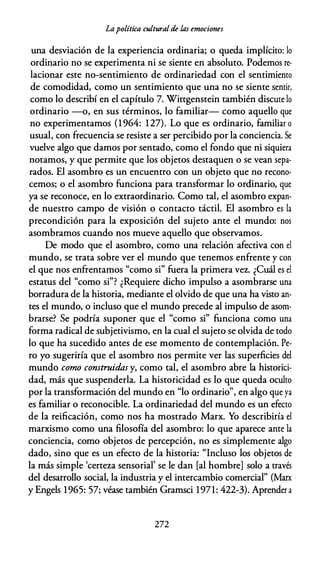 Lapolítica culturalde las emociones
una desviación de la experiencia ordinaria; o queda implícito: lo
ordinario no se experimenta ni se siente en absoluto. Podemos re­
lacionar este no-sentimiento de ordinariedad con el sentimiento
de comodidad, como un sentimiento que una no se siente sentir,
como lo describí en el capítulo 7. Wittgenstein también discute lo
ordinario -o, en sus términos, lo familiar- como aquello que
no experimentamos (1 964: 127). Lo que es ordinario, familiar o
usual, con frecuencia se resiste a ser percibido por la conciencia. Se
vuelve algo que damos por sentado, como el fondo que ni siquiera
notamos, y que permite que los objetos destaquen o se vean sepa­
rados. El asombro es un encuentro con un objeto que no recono­
cemos; o el asombro funciona para transformar lo ordinario, que
ya se reconoce, en lo extraordinario. Como tal, el asombro expan­
de nuestro campo de visión o contacto táctil. El asombro es la
precondición para la exposición del sujeto ante el mundo: nos
asombramos cuando nos mueve aquello que observamos.
De modo que el asombro, como una relación afectiva con el
mundo, se trata sobre ver el mundo que tenemos enfrente y con
el que nos enfrentamos "como si" fuera la primera vez. ¿Cuál es el
estatus del "como si"? ¿Requiere dicho impulso a asombrarse una
borradura de la historia, mediante el olvido de que una ha visto an­
tes el mundo, o incluso que el mundo precede al impulso de asom­
brarse? Se podría suponer que el "como si" funciona como una
forma radical de subjetivismo, en la cual el sujeto se olvida de todo
lo que ha sucedido antes de ese momento de contemplación. Pe­
ro yo sugeriría que el asombro nos permite ver las superficies del
mundo como construidas y, como tal, el asombro abre la historici­
dad, más que suspenderla. La historicidad es lo que queda oculto
por la transformación del mundo en "lo ordinario", en algo que ya
es familiar o reconocible. La ordinariedad del mundo es un efecto
de la reificación, como nos ha mostrado Marx. Yo describiría el
marxismo como una filosofía del asombro: lo que aparece ante la
conciencia, como objetos de percepción, no es simplemente algo
dado, sino que es un efecto de la historia: "Incluso los objetos de
la más simple 'certeza sensorial' se le dan [al hombre] solo a través
del desarrollo social, la industria y el intercambio comercial" (Marx
y Engels 1965: 57; véase también Gramsci 1971: 422-3). Aprender a
272
 