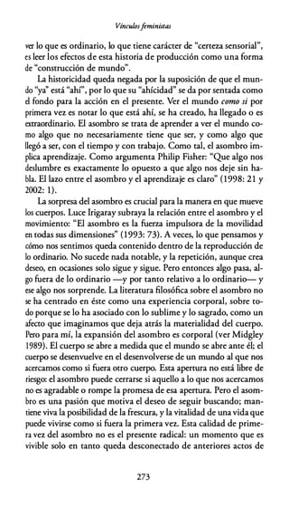 Vínculosfeministas
ver lo que es ordinario, lo que tiene carácter de "certeza sensorial",
es leer los efectos de esta historia de producción como una forma
de "construcción de mundo".
La historicidad queda negada por la suposición de que el mun­
do "ya'' está "ahí", por lo que su "ahícidad" se da por sentada como
el fondo para la acción en el presente. Ver el mundo como si por
primera vez es notar lo que está ahí, se ha creado, ha llegado o es
extraordinario. El asombro se trata de aprender a ver el mundo co­
mo algo que no necesariamente tiene que ser, y como algo que
llegó a ser, con el tiempo y con trabajo. Como tal, el asombro im­
plica aprendizaje. Como argumenta Philip Fisher: "Que algo nos
deslumbre es exactamente lo opuesto a que algo nos deje sin ha­
bla. El lazo entre el asombro y el aprendizaje es claro" (1998: 21 y
2002: 1).
La sorpresa del asombro es crucial para la manera en que mueve
los cuerpos. Luce lrigaray subraya la relación entre el asombro y el
movimiento: "El asombro es la fuerza impulsora de la movilidad
en todas sus dimensiones" (1993: 73). A veces, lo que pensamos y
cómo nos sentimos queda contenido dentro de la reproducción de
lo ordinario. No sucede nada notable, y la repetición, aunque crea
deseo, en ocasiones solo sigue y sigue. Pero entonces algo pasa, al­
go fuera de lo ordinario -y por tanto relativo a lo ordinario- y
ese algo nos sorprende. La literatura filosófica sobre el asombro no
se ha centrado en éste como una experiencia corporal, sobre to­
do porque se lo ha asociado con lo sublime y lo sagrado, como un
afecto que imaginamos que deja atrás la materialidad del cuerpo.
Pero para mí, la expansión del asombro es corporal (ver Midgley
1989). El cuerpo se abre a medida que el mundo se abre ante él; el
cuerpo se desenvuelve en el desenvolverse de un mundo al que nos
acercamos como si fuera otro cuerpo. Esta apertura no está libre de
riesgo: el asombro puede cerrarse si aquello a lo que nos acercamos
no es agradable o rompe la promesa de esa apertura. Pero el asom­
bro es una pasión que motiva el deseo de seguir buscando; man­
tiene viva la posibilidad de la frescura, y la vitalidad de unavida que
puede vivirse como si fuera la primera vez. Esta calidad de prime­
ra vez del asombro no es el presente radical: un momento que es
vivible solo en tanto queda desconectado de anteriores actos de
273
 