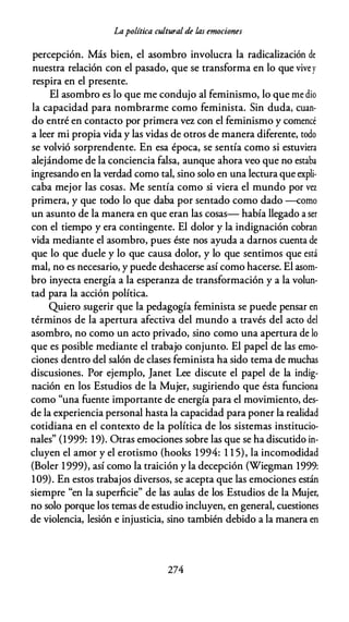 Lapolítica cultural de las emociones
percepción. Más bien, el asombro involucra la radicalización de
nuestra relación con el pasado, que se transforma en lo que vivey
respira en el presente.
El asombro es lo que me condujo al feminismo, lo que me dio
la capacidad para nombrarme como feminista. Sin duda, cuan­
do entré en contacto por primera vez con el feminismo y comencé
a leer mi propia vida y las vidas de otros de manera diferente, todo
se volvió sorprendente. En esa época, se sentía como si estuviera
alejándome de la conciencia falsa, aunque ahora veo que no estaba
ingresando en la verdad como tal, sino solo en una lectura que expli­
caba mejor las cosas. Me sentía como si viera el mundo por vez
primera, y que todo lo que daba por sentado como dado -como
un asunto de la manera en que eran las cosas- había llegado a ser
con el tiempo y era contingente. El dolor y la indignación cobran
vida mediante el asombro, pues éste nos ayuda a darnos cuenta de
que lo que duele y lo que causa dolor, y lo que sentimos que está
mal, no es necesario, y puede deshacerse así como hacerse. El asom­
bro inyecta energía a la esperanza de transformación y a la volun­
tad para la acción política.
Quiero sugerir que la pedagogía feminista se puede pensar en
términos de la apertura afectiva del mundo a través del acto del
asombro, no como un acto privado, sino como una apertura de lo
que es posible mediante el trabajo conjunto. El papel de las emo­
ciones dentro del salón de clases feminista ha sido tema de muchas
discusiones. Por ejemplo, Janet Lee discute el papel de la indig­
nación en los Estudios de la Mujer, sugiriendo que ésta funciona
como "una fuente importante de energía para el movimiento, des­
de la experiencia personal hasta la capacidad para poner la realidad
cotidiana en el contexto de la política de los sistemas institucio­
nales" (1999: 19). Otras emociones sobre las que se ha discutido in­
cluyen el amor y el erotismo (hooks 1994: 1 1 5), la incomodidad
(Boler 1999), así como la traición y la decepción (Wiegman 1999:
109). En estos trabajos diversos, se acepta que las emociones están
siempre "en la superficie" de las aulas de los Estudios de la Mujer,
no solo porque los temas de estudio incluyen, en general, cuestiones
de violencia, lesión e injusticia, sino también debido a la manera en
274
 