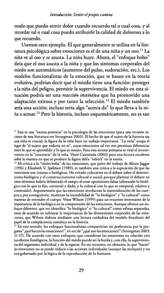 Introducción: Sentir elpropio camino
modo que puedo sentir dolor cuando recuerdo tal o cual cosa, y al
recordar tal o cual cosa puedo atribuirle la calidad de doloroso a lo
que recuerdo.
Usemos otro ejemplo. El que generalmente se utiliza en la lite­
ratura psicológica sobre emociones es el de una niña y un oso.1 1 La
niña ve al oso y se asusta. La niña huye. Ahora, el "enfoque bobo"
diría que el oso asusta a la niña y que los síntomas corporales del
miedo son automáticos (aumento del pulso, sudoración, etc.). Los
modelos funcionalistas de la emoción, que se basan en la teoría
evolutiva, podrían decir que el miedo tiene una función: proteger
a la niña del peligro, permitir la supervivencia. El miedo en esta si­
tuación podría ser una reacción instintiva que ha promovido una
adaptación exitosa y por tanto la selección. 12 El miedo también
sería una acción; incluso sería algo "acerca de" lo que lleva a la ni­
ña a actuar.13 Pero la historia, incluso esquemáticamente, no es tan
1 1 Esta es una "escena primaria" en la psicología de las emociones (para una revisión re­
ciente de esta literatura ver Strongman 2003). El hecho de que el sujeto de la historia sea
una niña es crucial; la figura de la niña hace un trabajo importante. "La niña" ocupa el
lugar de "el sujeto que todavía no es", cuyas emociones tal vez nos permitan diferenciar
entre lo que es aprendido y lo que es innato. Para esta escena primaria es vital el investi­
mienco en la "inocencia'' de la niña. Véase Castañeda (2002) para una lectura excelente
sobre la manera en que se produce la figura del/a "niño/a" en la teoría.
1 2
Mi crítica a la "visión boba'' de las emociones, que parte del trabajo de Alison Jaggar
(1996) y Elizabeth V. Spelman (1 989), es también una crítica a la suposición de que las
emociones son innatas o biológicas. He evitado colocarme en el debate sobre el determi­
nismo biológico y el construccionismo cultural o social, porque plantear el debate en
estos términos habría delimitado el campo al crear oposiciones falsas (alineando lo bioló­
gico con lo que es fijo, universal y dado, y lo cultural con lo que es temporal, relativo y
construido). Argumentaría que las emociones involucran la materialización de los cuer­
pos y, por consiguiente, muestran la inestabilidad de "lo biológico" y "lo cultural" como
maneras de entender el cuerpo. Véase Wilson (1 999) para un recuento interesante de la
importancia de lo biológico en la comprensión de las emociones. Aunque ofrezco un en­
foque diferente, que no identifica "lo biológico" o "lo cultural" como esferas separadas,
estoy de acuerdo en subrayar la importancia de las dimensiones corporales de las emo­
ciones, que Wilson elabora mediante una lectura cuidadosa del modelo freudiano del
papel de la complacencia somática en la histeria.
1 3 En este sentido, los enfoques funcionalistas compartirían mi preferencia por la pre­
gunta "¿qué hacen las emociones?", en vez de "¿qué son las emociones?" (Strongman 2003:
21-37). De acuerdo con estos enfoques, que consideran las emociones en relación con
sus efectos fisiológicos, la función del miedo puede ser la huíday, con ella, la superviven­
cia del organismo individual y de la especie. En mi recuento, no obstante, lo que "hacen"
las emociones no se puede reducir a las acciones individuales (aunque las incluyen) y no
está gobernado por la lógica de la reproducción de lo humano.
29
 