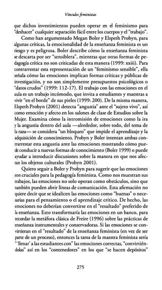 Vínculosfeministas
que dichos investimientos pueden operar en el feminismo para
"deshacer" cualquier separación fácil entre los cuerpos y el "trabajo".
Como han argumentado Megan Boler y Elspeth Probyn, para
algunas críticas, la emocionalidad de la enseñanza feminista es un
riesgo y es peligrosa. Boler describe cómo la enseñanza feminista
se descarta por ser "sensiblera", mientras que otras formas de pe­
dagogía crítica no son criticadas de esta manera (1 999: xxiii). Para
contrarrestar esta representación de un "feminismo sensible", ella
señala cómo las emociones implican formas críticas y públicas de
investigación, y no son simplemente presupuestos psicológicos o
"datos crudos" (1999: 1 12-17). El trabajo con las emociones en el
aula es un trabajo incómodo, que invita a estudiantes y maestras a
vivir "en el borde" de sus pieles (1999: 200). De la misma manera,
Elspeth Probyn {2001) detecta "angustia'' ante el "sujeto vivo", así
como emoción y afecto en los salones de clase de Estudios sobre la
Mujer. Examina cómo la intromisión de emociones como la ira
y la angustia dentro del aula -alrededor, sobre todo, del tema de
la raza- se considera "un bloqueo" que impide el aprendizaje y la
adquisición de conocimiento. Probyn y Boler intentan ambas con­
trarrestar esta angustia ante las emociones mostrando cómo pue­
de conducir a nuevas formas de conocimiento (Boler 1999) o puede
ayudar a introducir discusiones sobre la manera en que nos afec­
tan los objetos culturales {Probyn 2001).
Quiero seguir a Boler y Probyn para sugerir que las emociones
son cruciales para la pedagogía feminista. Como nos muestran sus
trabajos, las emociones no solo operan como obstáculos, sino que
también pueden abrir líneas de comunicación. Esta afirmación no
quiere decir que se idealicen las emociones como "buenas" o nece­
sarias para el pensamiento o el aprendizaje crítico. De hecho, las
emociones no deberían convertirse en el "resultado" preferido de
la enseñanza. Esto transformaría las emociones en un banco, para
recordar la metáfora clásica de Freire (1996) sobre las prácticas de
enseñanza instrumentales y conservadoras. Si las emociones se con­
virtieran en el "resultado" de la enseñanza feminista (en vez de ser
parte de un proceso), entonces la tarea de la maestra feminista sería
" 'llenar' a las estudiantes con" las emociones correctas, "convirtién­
dolas" así en los "contenedores" en los que "se hacen depósitos"
275
 