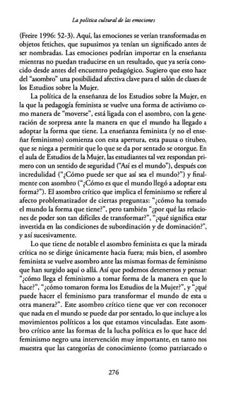 Lapolítica culturalde las emociones
(Freire 1996: 52-3). Aquí, las emociones se verían transformadas en
objetos fetiches, que supusimos ya tenían un significado antes de
ser nombradas. Las emociones podrían importar en la enseñanza
mientras no puedan traducirse en un resultado, que ya sería cono­
cido desde antes del encuentro pedagógico. Sugiero que esto hace
del "asombro" una posibilidad afectiva clave para el salón de clases de
los Estudios sobre la Mujer.
La política de la enseñanza de los Estudios sobre la Mujer, en
la que la pedagogía feminista se vuelve una forma de activismo co­
mo manera de "moverse", está ligada con el asombro, con la gene­
ración de sorpresa ante la manera en que el mundo ha llegado a
adoptar la forma que tiene. La enseñanza feminista (y no el ense­
ñar feminismo) comienza con esta apertura, esta pausa o titubeo,
que se niega a permitir que lo que se da por sentado se otorgue. En
el aula de Estudios de la Mujer, las estudiantes tal vez respondan pri­
mero con un sentido de seguridad (''Así es el mundo"), después con
incredulidad ("¿Cómo puede ser que así sea el mundo?") y final­
mente con asombro ("¿Cómo es que el mundo llegó a adoptar esta
forma?"). El asombro crítico que implica el feminismo se refiere al
afecto problematizador de ciertas preguntas: "¿cómo ha tomado
el mundo la forma que tiene?", pero también "¿por qué las relacio­
nes de poder son tan difíciles de transformar?", "¿qué significa estar
investida en las condiciones de subordinación y de dominación?",
y así sucesivamente.
Lo que tiene de notable el asombro feminista es que la mirada
crítica no se dirige únicamente hacia fuera; más bien, el asombro
feminista se vuelve asombro ante las mismas formas de feminismo
que han surgido aquí o allá. Así que podemos detenernos y pensar:
"¿cómo llega el feminismo a tomar forma de la manera en que lo
hace?", "¿cómo tomaron forma los Estudios de la Mujer?", y "¿qué
puede hacer el feminismo para transformar el mundo de esta u
otra manera?". Este asombro crítico tiene que ver con reconocer
que nada en el mundo se puede dar por sentado, lo que incluye a los
movimientos políticos a los que estamos vinculadas. Este asom­
bro crítico ante las formas de la lucha política es lo que hace del
feminismo negro una intervención muy importante, en tanto nos
muestra que las categorías de conocimiento (como patriarcado o
276
 