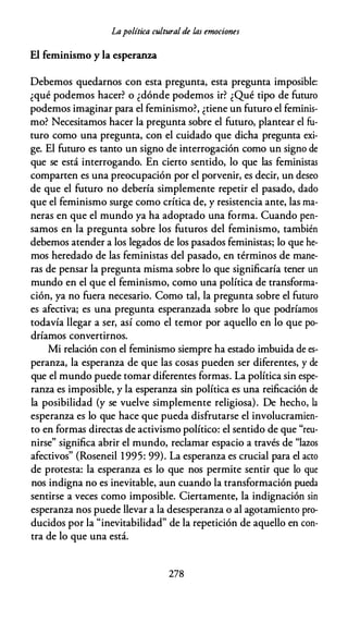 Lapolítica cultural de las emociones
El feminismo y la esperanza
Debemos quedarnos con esta pregunta, esta pregunta imposible:
¿qué podemos hacer? o ¿dónde podemos ir? ¿Qué tipo de futuro
podemos imaginar para el feminismo?, ¿tiene un futuro el feminis­
mo? Necesitamos hacer la pregunta sobre el futuro, plantear el fu­
turo como una pregunta, con el cuidado que dicha pregunta exi­
ge. El futuro es tanto un signo de interrogación como un signo de
que se está interrogando. En cierto sentido, lo que las feministas
comparten es una preocupación por el porvenir, es decir, un deseo
de que el futuro no debería simplemente repetir el pasado, dado
que el feminismo surge como crítica de, y resistencia ante, las ma­
neras en que el mundo ya ha adoptado una forma. Cuando pen­
samos en la pregunta sobre los futuros del feminismo, también
debemos atender a los legados de los pasados feministas; lo que he­
mos heredado de las feministas del pasado, en términos de mane­
ras de pensar la pregunta misma sobre lo que significaría tener un
mundo en el que el feminismo, como una política de transforma­
ción, ya no fuera necesario. Como tal, la pregunta sobre el futuro
es afectiva; es una pregunta esperanzada sobre lo que podríamos
todavía llegar a ser, así como el temor por aquello en lo que po­
dríamos convertirnos.
Mi relación con el feminismo siempre ha estado imbuida de es­
peranza, la esperanza de que las cosas pueden ser diferentes, y de
que el mundo puede tomar diferentes formas. La política sin espe­
ranza es imposible, y la esperanza sin política es una reificación de
la posibilidad (y se vuelve simplemente religiosa). De hecho, la
esperanza es lo que hace que pueda disfrutarse el involucramien­
to en formas directas de activismo político: el sentido de que "reu­
nirse" significa abrir el mundo, reclamar espacio a través de "lazos
afectivos" (Roseneil 1995: 99). La esperanza es crucial para el acto
de protesta: la esperanza es lo que nos permite sentir que lo que
nos indigna no es inevitable, aun cuando la transformación pueda
sentirse a veces como imposible. Ciertamente, la indignación sin
esperanza nos puede llevar a la desesperanza o al agotamiento pro­
ducidos por la "inevitabilidad" de la repetición de aquello en con­
tra de lo que una está.
278
 