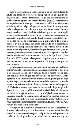 Vínculosfeministas
Pero la esperanza no se trata solamente de las posibilidades del
futuro implícitas en el fracaso de la repetición (lo que Judith Bu­
tler, entre otras, llama "iterabilidad", la posibilidad estructural de
que las cosas se repitan con cierta diferencia [1993]). Sería tentador
decir que las condiciones para la esperanza política podrían existir
en la incapacidad del pasado para repetirse. Pero dicho argumento
vaciaría a la política de trabajo y nos permitiría sentarnos cómoda­
mente y no hacer nada. Yo diría, más bien, que la esperanza impli­
ca una relación con el presente, y con el presente afectado por su
traducción imperfecta del pasado. En el presente es donde los cuer­
pos de los sujetos se estremecen con la expectativa de lo que es
distinto; en el despliegue paulatino del pasado en el presente. El
momento de la esperanza es cuando el "no todavía" nos deja una
impresión en el presente, de tal modo que debemos actuar, políti­
camente, paraconvertirlo en nuestro futuro. Si la esperanza nos deja
una impresión en el presente en vez de ser solo algo futuro (véase
Benjamin 1997), entonces la esperanza requiere que actuemos en el
presente, en vez de solamente esperar un futuro que siempre está
ante nosotros.
¿Qué esperamos cuando ponemos nuestra esperanza en el femi­
nismo? Cuando tenemos una esperanza generalmente es por algo;
la esperanza es intencional y dirigida hacia el futuro solo en rela­
ción con un objeto al que nos enfrentamos en el presente. Dicha
esperanza es una forma de investimiento, que supone que un obje­
to, si se logra, promete el cumplimiento de la esperanza, y nos de­
vuelve nuestro investimiento. Pero ¿podemos mantener la esperan­
za? ¿Deberíamos tener esperanza, en este mundo de principios del
siglo XXI, en el que la política revolucionaria de la izquierda parece
tan difícil de imaginar incluso en el futuro? ¿Podemos mantener la
esperanza cuando "la guerra contra el terror" se justifica como un
derecho ético y se lleva a cabo en nombre del amor y la liberación?
¿Qué significaría tener esperanza en este mundo, aquí y ahora? ¿Qué
y quién nos hace sentir esperanza?
Gran parte de la literatura crítica considera que la esperanza es
el motor del cambio y la transformación. La esperanza se describe
como "un elemento decisivo para cualquier intento de provocar un
cambio social dirigido hacia una vitalidad, una conciencia y una
279
 