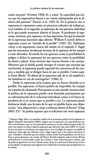 Lapolítica cultural de las emociones
razón mayores" (Fromm 1968: 6), y como "la capacidad para ha­
cer que las expectativas fluyan y no vernos sobrepasadas por lo ab­
soluto del presente" (Farran et al. 1 995: 8). En la primera cita, la
esperanza se representa como un proyecto colectivo de trabajo pa­
ra el cambio; en la segunda, la esperanza de una persona individual
es lo que puede mantener abierto el futuro. Si perdemos la espe­
ranza, entonces, por supuesto, no hay esperanza. Así que la emoción
de la esperanza mantiene algo abierto. William F. Lynch define la
esperanza como un "sentido de lo posible" (1965: 32). Podríamos
volver a mi argumento acerca del miedo en el capítulo 3. Sugerí
que las emociones involucran lecturas de la apertura de los cuerpos
a verse afectados. El miedo lee esa apertura como la posibilidad de
peligro o dolor; la esperanza lee esa apertura como la posibilidad
de deseo o placer. Estas lecturas dan nuevas formas a los cuerpos.
Mientras que el miedo puede encoger el cuerpo que anticipa que
será herido, la esperanza puede expandir los contornos de los cuer­
pos, a medida que se dirigen hacia lo que es posible. Como sugie­
re Ernst Bloch: "El afecto de la esperanza sale de sí, da amplitud a
los hombres en vez de restringirlos" (1986: 3).
Perder la esperanza sería aceptar que un futuro deseado no es
posible. Sin esperanza, el futuro podría ser imposible: los cuerpos
no tratarían de alcanzarlo. Pero pensar en este sentido muestra cómo
la política de la esperanza puede verse frustrada precisamente por
su sobrestimación de la voluntad individual; como si el futuro de­
pendiera de si yo siento que es posible o no. La esperanza puede
deslizarse desde una lectura de lo que es posible hacia una dispo­
sición: "una disposición a tener confianza frente al futuro" (Hage
2003: 25).6 Se podría suponer que es suficiente con tener esperanza
6 Ghassan Hage ofrece un excelente análisis de la economía política de la esperanza en
Agaimt ParanoidNationalism (2003). Sugiere que la esperanza y la capacidad para sen­
tirla se distribuyen y que en el nacionalismo paranoico no hay suficiente para todos. Por
tanto, los sujetos no tienen nada de esperanza que ofrecerle a los otros (2003: 9). A pesar
de que me parece convincente este argumento, corre el peligro de apoyar un modelo de
esperanza como algo que debemos tener. Hage sugiere que si los sujetos estuvieran en
casa, "mimados", sintiendo que los cuidan, entonces serían más hospitalarios con los otros.
Esto se parece bastante a la versión del Nuevo Partido Laborista sobre la Gran Bretaña
multiculrural: la nación debe cuidar de sí misma y tener suficiente para sí misma, antes
de poder ser generosa con otros. Nuestra tarea tal vez es cuestionar la idea de que el acce­
so al cuidado y la esperanza para algunos son condiciones necesarias para ser generosos con
los demás.
280
 