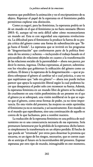 Lapolítica cultural de las emociones
maneras que posibiliten la animación y no el encriptamiento de su
objeto. Repensar el papel de la esperanza en el feminismo podría
permitirnos explorar esta distinción.
Como ya sugerí, para las feministas, la esperanza podría ser la
de un mundo en el que el feminismo ya no fuera necesario (Brown
2003: 4), aunque tal vez sería difícil saber cómo reconoceríamos
un mundo así. Esta es con seguridad una esperanza revoluciona­
ria. La dificultad para el feminismo la produce la fuerza de su pro­
pia crítica del género como una forma de subordinación que "lle­
ga hasta el fondo". La esperanza que se invirtió en los programas
de "desgenerización" que conformaron parte de la política femi­
nista de los setenta y ochenta -incluyendo el trabajo basado en el
psicoanálisis de relaciones objetales en cuanto a la transformación
de las relaciones sociales de la parentalidad- ahora nos parece, por
decir lo menos, ingenua. Dichas esperanzas, al parecer, subestima­
ron los vínculos que gobiernan la reificación del género como un
atributo. El deseo y la esperanza de la desgenerización --que se pu­
diera sobrepasar el género al cambiar tal o cual práctica, o una vez
que supiéramos que "solo era género"- ahora nos puede incluso
parecer que apoya la suposición liberal según la cual podemos ha­
cer que desaparezca el poder solo con reconocer su fuerza. Además,
la esperanza feminista en un mundo libre de género se ha traduci­
do cruelmente en una visión posfeminista de un presente en el que
el género ya se sobrepasó, una visión neoliberal en la que se supo­
ne que el género, como otras formas de poder, ya no tiene impor­
tancia. En esta visión del presente, las mujeres no están oprimidas;
el feminismo ya no es necesario, y así sucesivamente. Este mundo no
es el mundo que esperábamos, sino una continuación de aquello en
contra de lo que luchamos, pero a nombre nuestro.
La traducción de la esperanza feminista en una política de ocul­
tamiento no es una consecuencia necesaria de esa esperanza. Sería
prematuro lamentarse por la pérdida de la esperanza: dicho lamen­
to simplemente la transformaría en un objeto perdido. El hecho de
que pueda ser "retomada'' por otros para desarmar la promesa que
encarna, es un signo de los riesgos, necesarios, que se corren cuan­
do se anticipa el futuro en la incertidumbre del presente. Expresar
esperanza por otro tipo de mundo, inimaginable en este momento,
282
 