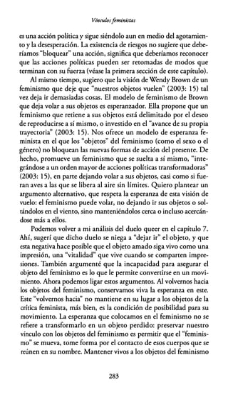 Vínculosfeministas
es una acción política y sigue siéndolo aun en medio del agotamien­
to y la desesperación. La existencia de riesgos no sugiere que debe­
ríamos "bloquear" una acción, significa que deberíamos reconocer
que las acciones políticas pueden ser retomadas de modos que
terminan con su fuerza (véase la primera sección de este capítulo).
Al mismo tiempo, sugiero que la visión de Wendy Brown de un
feminismo que deje que "nuestros objetos vuelen" (2003: 1 5) tal
vez deja ir demasiadas cosas. El modelo de feminismo de Brown
que deja volar a sus objetos es esperanzador. Ella propone que un
feminismo que retiene a sus objetos está delimitado por el deseo
de reproducirse a sí mismo, o investido en el "avance de su propia
trayectoria'' (2003: 1 5). Nos ofrece un modelo de esperanza fe­
minista en el que los "objetos" del feminismo (como el sexo o el
género) no bloquean las nuevas formas de acción del presente. De
hecho, promueve un feminismo que se suelta a sí mismo, "inte­
grándose a un orden mayor de acciones políticas transformadoras"
(2003: 1 5), en parte dejando volar a sus objetos, casi como si fue­
ran aves a las que se libera al aire sin límites. Quiero plantear un
argumento alternativo, que respeta la esperanza de esta visión de
vuelo: el feminismo puede volar, no dejando ir sus objetos o sol­
tándolos en el viento, sino manteniéndolos cerca o incluso acercán­
dose más a ellos.
Podemos volver a mi análisis del duelo queer en el capítulo 7.
Ahí, sugerí que dicho duelo se niega a "dejar ir" el objeto, y que
esta negativa hace posible que el objeto amado siga vivo como una
impresión, una "vitalidad" que vive cuando se comparten impre­
siones. También argumenté que la incapacidad para asegurar el
objeto del feminismo es lo que le permite convertirse en un movi­
miento. Ahora podemos ligar estos argumentos. Al volvernos hacia
los objetos del feminismo, conservamos viva la esperanza en este.
Este "volvernos hacia'' no mantiene en su lugar a los objetos de la
crítica feminista, más bien, es la condición de posibilidad para su
movimiento. La esperanza que colocamos en el feminismo no se
refiere a transformarlo en un objeto perdido: preservar nuestro
vínculo con los objetos del feminismo es permitir que el "feminis­
mo" se mueva, tome forma por el contacto de esos cuerpos que se
reúnen en su nombre. Mantener vivos a los objetos del feminismo
283
 