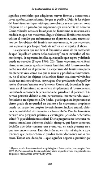 Lapolítica cultural de fas emociones
significa permitirles que adquieran nuevas formas y contornos, a
la vez que buscamos alcanzar lo que es posible. Dejar ir los objetos
del feminismo sería permitir que esos objetos se encriptaran, como
reliquias de un pasado que suponemos ya está detrás de nosotras.
Como vínculos actuales, los objetos del feminismo se mueven, en la
medida en que nos movemos. Seguir abierta al feminismo es tanto
criticar al mundo que enfrentamos en el presente, como encontrar­
nos con los objetos del feminismo nuevamente, lo que representa
una esperanza por lo que "todavía no" es, en el aquí y el ahora.
La esperanza que me lleva al feminismo viene de mi convicción
de que "aquello en contra de lo cual estoy" no es inevitable. Al mis­
mo tiempo, la esperanza implica que aquello que espero y defiendo
puede no suceder (Pieper 1969: 20). Tener esperanza en el femi­
nismo es reconocer que las visiones feministas del futuro no se han
hecho realidad en el presente. La esperanza del feminismo puede
mantenerse viva, como eso que se mueve y posibilita el movimien­
to, no al soltar los objetos de la crítica feminista, sino volviéndose
hacia esos mismos objetos, como signos de /,apersistencia deaquello en
contra de lo cualestamos en elpresente. Como tal, depositar la espe­
ranza en el feminismo no se refiere simplemente al futuro; se trata
también de reconocer la persistencia del pasado en el presente.7 De­
bemos persistir debido a esta persistencia, manteniendo vivo el
feminismo en el presente. De hecho, puede que sea importante un
cierto grado de terquedad en cuanto a las esperanzas propias: se
puede luchar por los propios investimientos, incluso estando abier­
tas a la posibilidad de renunciar a ellos también. Para las feministas,
persiste una pregunta política y estratégica: ¿cuándo deberíamos
soltar? Y ¿qué deberíamos soltar? Dicha pregunta no tiene una res­
puesta inmediata: debemos decidir, siempre, qué hacer como una
decisión que debe tomarse una y otra vez, en cada presente en el
que nos encontremos. Esta decisión no es mía, ni siquiera tuya,
tenemos que pensar cómo se pueden tomar decisiones con o para
otros. Tomar una decisión --que significa negarse a permitir que
7 Algunas ceorías feminiscas cienden a privilegiar el fucuro; véase, por ejemplo, Grosz
1 999: 1 5. Para una crícica de esta tendencia y cómo se puede olvidar el significado ético
del pasado, véase Ahmed 2002 y Kilby 2002.
284
 