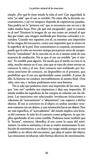 Lapolítica cultural de /,as emociones
simple. ¿Por qué le tiene miedo la niña al oso? Con seguridad, la
niña "ya sabe" que el oso es temible. No toma ella la decisión ne­
cesariamente, y tal vez tampoco dependa de experiencias pasadas.
Esta podría ser la "primera vez" que se encuentra con un oso y de
todos modos huye. Pero ¿de qué está escapando?, ¿qué ve cuando
ve al oso? Tenemos la imagen de un oso como un animal al que
hay que temer, una imagen moldeada por historias culturales y re­
cuerdos. Cuando nos topamos con él, ya tenemos una impresión
de los riesgos del encuentro, como una impresión que se siente en
la superficie de la piel. Este conocimiento es corporal, ciertamente:
puede que la niña no necesite tiempo para pensar antes de escapar.
Pero la "inmediatez" de la reacción no es en sí misma señal de una
ausencia de mediación. No es que el oso sea temible "por sí mis­
mo". Es temiblepara alguien. De modo que el miedo no está en la
niña, mucho menos en el oso, sino que se trata de cómo entran en
contacto la niña y el oso. Este contacto está moldeado por his­
torias anteriores de contacto, no disponibles en el presente, que
posibilitan que el oso sea aprehendido como temible. A pesar de
ello, la historia no conduce inevitablemente al mismo final. Otra
niña, otro oso, e incluso podríamos tener otra historia.
No es solo que podamos tener una impresión de los osos, sino
que "este oso" también nos impresiona y deja una impresión. El
miedo moldea las superficies de los cuerpos en relación con los ob­
jetos. Las emociones son relacionales: involucran (re)acciones o
relaciones de "acercamiento" o "alejamiento" con respecto a dichos
objetos. El oso se convierte en el objeto en ambos sentidos: tene­
mos contacto con un objeto, y una orientación haciaese objeto. Para
ser más específica, el "acercadeísmo" del miedo implica una lectu­
ra del contacto: la niña lee el contacto como peligroso, lo que im­
plica aprehender al oso como temible. Podemos notar también que
la "lectura'', entonces, identifica al oso como la causa del senti­
miento. La niña se atemoriza y el oso se vuelve atemorizante: la atri­
bución de sentimiento a un objeto (yo tengo miedo porque tú eres
temible) es un efecto del encuentro, que aleja al sujeto del objeto.
Las emociones involucran tales formas afectivas de reorientación.
30
 