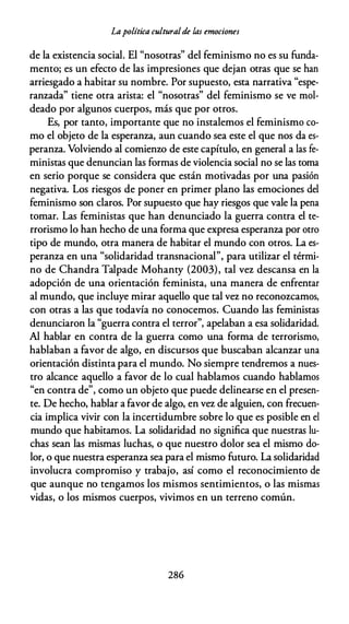 Lapolítica culturalde las emociones
de la existencia social. El "nosotras" del feminismo no es su funda­
mento; es un efecto de las impresiones que dejan otras que se han
arriesgado a habitar su nombre. Por supuesto, esta narrativa "espe­
ranzada" tiene otra arista: el "nosotras" del feminismo se ve mol­
deado por algunos cuerpos, más que por otros.
Es, por tanto, importante que no instalemos el feminismo co­
mo el objeto de la esperanza, aun cuando sea este el que nos da es­
peranza. Volviendo al comienw de este capítulo, en general a las fe­
ministas que denuncian las formas de violencia social no se las toma
en serio porque se considera que están motivadas por una pasión
negativa. Los riesgos de poner en primer plano las emociones del
feminismo son claros. Por supuesto que hay riesgos que vale la pena
tomar. Las feministas que han denunciado la guerra contra el te­
rrorismo lo han hecho de una forma que expresa esperanza por otro
tipo de mundo, otra manera de habitar el mundo con otros. La es­
peranza en una "solidaridad transnacional", para utilizar el térmi­
no de Chandra Talpade Mohanty (2003), tal vez descansa en la
adopción de una orientación feminista, una manera de enfrentar
al mundo, que incluye mirar aquello que tal vez no reconozcamos,
con otras a las que todavía no conocemos. Cuando las feministas
denunciaron la "guerra contra el terror", apelaban a esa solidaridad.
Al hablar en contra de la guerra como una forma de terrorismo,
hablaban a favor de algo, en discursos que buscaban alcanzar una
orientación distinta para el mundo. No siempre tendremos a nues­
tro alcance aquello a favor de lo cual hablamos cuando hablamos
"en contra de", como un objeto que puede delinearse en el presen­
te. De hecho, hablar a favor de algo, en vez de alguien, con frecuen­
cia implica vivir con la incertidumbre sobre lo que es posible en el
mundo que habitamos. La solidaridad no significa que nuestras lu­
chas sean las mismas luchas, o que nuestro dolor sea el mismo do­
lor, o que nuestra esperanza sea para el mismo futuro. La solidaridad
involucra compromiso y trabajo, así como el reconocimiento de
que aunque no tengamos los mismos sentimientos, o las mismas
vidas, o los mismos cuerpos, vivimos en un terreno común.
286
 