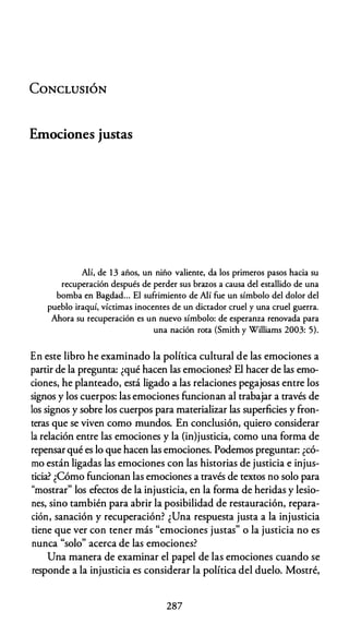 CONCLUSIÓN
Emociones justas
Alí, de 13 años, un niño valiente, da los primeros pasos hacia su
recuperación después de perder sus brazos a causa del estallido de una
bomba en Bagdad... El sufrimiento de Alí fue un símbolo del dolor del
pueblo iraquí, víctimas inocentes de un dictador cruel y una cruel guerra.
Ahora su recuperación es un nuevo símbolo: de esperanza renovada para
una nación rota (Smith y Williams 2003: 5).
En este libro he examinado la política cultural de las emociones a
partir de la pregunta: ¿qué hacen las emociones? El hacer de las emo­
ciones, he planteado, está ligado a las relaciones pegajosas entre los
signos y los cuerpos: las emociones funcionan al trabajar a través de
los signos y sobre los cuerpos para materializar las superficies y fron­
teras que se viven como mundos. En conclusión, quiero considerar
la relación entre las emociones y la (in)justicia, como una forma de
repensarqué es lo que hacen las emociones. Podemos preguntar: ¿có­
mo están ligadas las emociones con las historias de justicia e injus­
ticia? ¿Cómo funcionan las emociones a través de textos no solo para
"mostrar" los efectos de la injusticia, en la forma de heridas y lesio­
nes, sino también para abrir la posibilidad de restauración, repara­
ción, sanación y recuperación? ¿Una respuesta justa a la injusticia
tiene que ver con tener más "emociones justas" o la justicia no es
nunca "solo" acerca de las emociones?
Una manera de examinar el papel de las emociones cuando se
responde a la injusticia es considerar la política del duelo. Mostré,
287
 