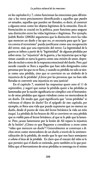 Lapolítica culturalde las emociones
en los capítulos 6 y 7, cómo funcionan las emociones para diferen­
ciar a los otros precisamente identificando a aquellos que pueden
ser amados, aquellos que pueden ser llorados, es decir, al construir
a algunos otros como los objetos legítimos de la emoción. Esta di­
ferenciación es crucial en la política, pues funciona para asegurar
una distinción entre las vidas legítimas e ilegítimas. Por ejemplo,
Judith Butler (2002b) argumenta que la distinción entre las vidas
que merecen un duelo y las que no, es necesaria para que la "gue­
rra contra el terrorismo" pueda justificarse como una recuperación
del terror, más que una repetición del terror. La legitimidad de la
guerra se infiere a partir de la "legitimidad" de algunas pérdidas por
sobre otras. La "injusticia'' de la guerra, y las injusticias que se legi­
timan cuando se narra la guerra como una misión de amor, depen­
den de excluir a otros de la respuesta emocional del duelo. Pero ¿qué
sucede cuando se llora a aquellos que han sido designados como
personas por las que no se llora, y cuando su pérdida no solo se sien­
te como una pérdida, sino que se convierte en un símbolo de la
injusticia de la pérdida? ¿Llorar por las personas que no han sido
lloradas es convertir una injusticia en una justicia?
En el capítulo 7, examiné las respuestas queer ante el 1 1 de
septiembre, y sugerí que sumar la pérdida queer a las pérdidas ya
lamentadas por la nación significaría ser cómplice con el borramien­
to de otras pérdidas que siguen viéndose como no merecedoras de
un duelo. De modo que ¿qué significaría que "otras pérdidas" se
volvieran el objeto de duelo? En el epígrafe de este capítulo, por
ejemplo, se llora una vida que puede suponerse que no merece un
duelo, desde el punto de vista del lector británico la vida un niño
iraquí. La pérdida de los brazos de Alí se convierte en una pérdida
que es visible para el lector británico, al que se le pide que la lamen­
te. Pero ¿acaso lamentarse por la lesión de Alí repara la injusticia
de la lesión? ¿Cómo es que llegamos a considerar a otros como
"vidas que merecen un duelo"? Generalmente se construye a di­
chos otros como merecedores de un duelo a través de la sentimen­
talización de la pérdida, de modo que lo que nos hace semejantes
es ahora el lazo de lapérdida. Es claro que el rescate del niño es lo
que permite que el duelo se extienda, pero también es lo que posi­
bilita que el borramiento de otras pérdidas se sostenga en el mismo
288
 