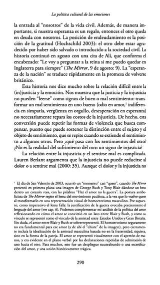 Lapolítica cultural de las emociones
la entrada al "nosotros" de la vida civil. Además, de manera im­
portante, si nuestra esperanza es un regalo, entonces el otro queda
en deuda con nosotros. La posición de endeudamiento es la posi­
ción de la gratitud (Hochschild 2003): el otro debe estar agra­
decido por haber sido salvado o introducido a la sociedad civil. La
historia continuó en agosto con una cita de Alí, que conforma el
encabezado: "Le voy a preguntar a la reina si me puedo quedar en
Inglaterra para siempre" ( TheMirror, 9 de agosto: 9). La "esperan­
za de la nación" se traduce rápidamente en la promesa de volverse
británico.
Esta historia nos dice mucho sobre la relación difícil entre la
(in)justicia y la emoción. Nos muestra que la justicia y la injusticia
no pueden "leerse" como signos de buen o mal sentimiento: trans­
formar un mal sentimiento en uno bueno (odio en amor,1 indiferen­
cia en simpatía, vergüenza en orgullo, desesperación en esperanza)
no necesariamente repara los costos de la injusticia. De hecho, esta
conversión puede repetir las formas de violencia que busca com­
pensar, puesto que puede sostener la distinción entre el sujeto y el
objeto de sentimiento, que se repite cuando se extiende el sentimien­
to a algunos otros. Pero ¿qué pasa con los sentimientos del otro?
¿No es la realidad del sufrimiento del otro un signo de injusticia?
La relación entre la injusticia y el sentirse mal es complicada.
Lauren Berlant argumenta que la injusticia no puede reducirse al
dolor o a sentirse mal (2000: 35). Aunque el dolor y la injusticia no
1 El día de San Valentín de 2003, ocurrió un "momento" casi "queer", cuando 7he Mirror
presentó en primera plana una imagen de George Bush y Tony Blair dándose un beso
dentro un corazón rosa, con las palabras "Haz el amor no la guerra". La postura antibe­
licista de 7he Mirror repite el lema del movimiento pacifista, a la vez que lo vuelve queer
al transformarlo en una representación visual de homoerotismo masculino. Por supues­
to, como imperativo el lema falla: la justificación de la guerra evocaba precisamente el
lenguaje del amor (ver cap. 6). Podemos complementar mi análisis de la política del amor
reflexionando en cómo el amor se convirtió en un lazo entre Blair y Bush, y como su
vínculo se representó como el vínculo de la amistad entre Estados Unidos y Gran Bretaña.
Sin duda, el amor entre Blair y Bush se sobrerrepresentó. El homoerotismo seguramente
no era fundamental para ese amor (y de ahí el "chiste" de la imagen), pero ciertamen­
te incluía la idealización de la amistad masculina basada no en la fraternidad, siquiera,
sino en la forma de la pareja. El amor se representó visualmente con el apretón de ma­
nos, y era evidente en el plano verbal por las declaraciones repetidas de admiración de
uno hacia el otro. Para muchos, esto fue un despliegue nauseabundo o una escenifica­
ción del amor, y una unión históricamente trágica.
290
 