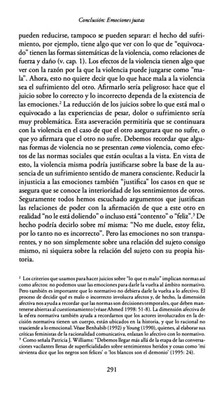 Conclusión: Emocionesjustas
pueden reducirse, tampoco se pueden separar: el hecho del sufri­
miento, por ejemplo, tiene algo que ver con lo que de "equivoca­
do" tienen las formas sistemáticas de la violencia, como relaciones de
fuerza y daño (v. cap. 1). Los efectos de la violencia tienen algo que
ver con la razón por la que la violencia puede juzgarse como "ma­
la''. Ahora, esto no quiere decir que lo que hace mala a la violencia
sea el sufrimiento del otro. Afirmarlo sería peligroso: hace que el
juicio sobre lo correcto y lo incorrecto dependa de la existencia de
las emociones.2 La reducción de los juicios sobre lo que está mal o
equivocado a las experiencias de pesar, dolor o sufrimiento sería
muy problemática. Esta aseveración permitiría que se continuara
con la violencia en el caso de que el otro asegurara que no sufre, o
que yo afirmara que el otro no sufre. Debemos recordar que algu­
nas formas de violencia no se presentan como violencia, como efec­
tos de las normas sociales que están ocultas a la vista. En vista de
esto, la violencia misma podría justificarse sobre la base de la au­
sencia de un sufrimiento sentido de manera consciente. Reducir la
injusticia a las emociones también "justifica" los casos en que se
asegura que se conoce la interioridad de los sentimientos de otros.
Seguramente todos hemos escuchado argumentos que justifican
las relaciones de poder con la afirmación de que a este otro en
realidad "no le está doliendo" o incluso está "contento" o "feliz".3 De
hecho podría decirlo sobre mí misma: "No me duele, estoy feliz,
por lo tanto no es incorrecto". Pero las emociones no son transpa­
rentes, y no son simplemente sobre una relación del sujeto consigo
mismo, ni siquiera sobre la relación del sujeto con su propia his­
toria.
2 Los criterios que usamos para hacer juicios sobre "lo que es malo" implican normas así
como afectos: no podemos usar las emociones para darle la vuelca al ámbito normativo.
Pero también es importante que lo normativo no debiera darle la vuelca a lo afectivo. El
proceso de decidir qué es malo o incorrecto involucra afectos y, de hecho, la dimensión
afectiva nos ayuda a recordar que las normas son decisiones temporales, que deben man­
tenerse abiertas al cuescionamienco (véaseAhmed 1998: 5 1 -8). La dimensión afectiva de
la esfera normativa también ayuda a recordarnos que los actores involucrados en la de­
cisión normativa tienen un cuerpo, están ubicados en la historia, y que lo racional no
trasciende a lo emocional. Véase Benhabib ( 1992) y Young (1 990), quienes, al elaborar sus
críticas feministas de la racionalidad comunicativa, enlazan lo afectivo con lo normativo.
3 Como señala PatriciaJ. Williams: "Debemos llegar más allá de la ecapa de las conversa­
ciones vacilantes llenas de superficialidades sobre sencimiencos heridos y cosas como 'mi
sirvienta dice que los negros son felices' o 'los blancos son el demonio' ( 1 995: 24).
29 1
 